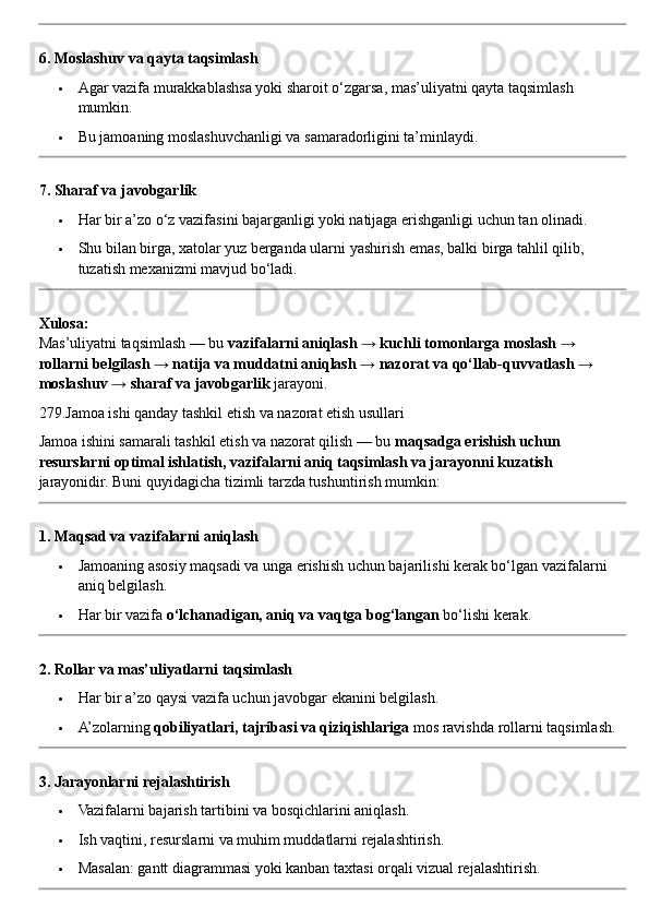 6. Moslashuv va qayta taqsimlash
 Agar vazifa murakkablashsa yoki sharoit o‘zgarsa, mas’uliyatni qayta taqsimlash 
mumkin.
 Bu jamoaning moslashuvchanligi va samaradorligini ta’minlaydi.
7. Sharaf va javobgarlik
 Har bir a’zo o‘z vazifasini bajarganligi yoki natijaga erishganligi uchun tan olinadi.
 Shu bilan birga, xatolar yuz berganda ularni yashirish emas, balki birga tahlil qilib, 
tuzatish mexanizmi mavjud bo‘ladi.
Xulosa:
Mas’uliyatni taqsimlash — bu  vazifalarni aniqlash → kuchli tomonlarga moslash → 
rollarni belgilash → natija va muddatni aniqlash → nazorat va qo‘llab-quvvatlash → 
moslashuv → sharaf va javobgarlik  jarayoni.
279.Jamoa ishi qanday tashkil etish va nazorat etish usullari
Jamoa ishini samarali tashkil etish va nazorat qilish — bu  maqsadga erishish uchun 
resurslarni optimal ishlatish, vazifalarni aniq taqsimlash va jarayonni kuzatish  
jarayonidir.  Buni quyidagicha tizimli tarzda tushuntirish mumkin:
1. Maqsad va vazifalarni aniqlash
 Jamoaning asosiy maqsadi va unga erishish uchun bajarilishi kerak bo‘lgan vazifalarni 
aniq belgilash.
 Har bir vazifa  o‘lchanadigan, aniq va vaqtga bog‘langan  bo‘lishi kerak.
2. Rollar va mas’uliyatlarni taqsimlash
 Har bir a’zo qaysi vazifa uchun javobgar ekanini belgilash.
 A’zolarning  qobiliyatlari, tajribasi va qiziqishlariga  mos ravishda rollarni taqsimlash.
3. Jarayonlarni rejalashtirish
 Vazifalarni bajarish tartibini va bosqichlarini aniqlash.
 Ish vaqtini, resurslarni va muhim muddatlarni rejalashtirish.
 Masalan: gantt diagrammasi yoki kanban taxtasi orqali vizual rejalashtirish. 