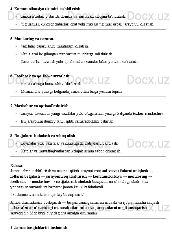 4. Kommunikatsiya tizimini tashkil etish
 Jamoa a’zolari o‘rtasida  doimiy va samarali aloqa ni ta’minlash.
 Yig‘ilishlar, elektron xabarlar, chat yoki maxsus tizimlar orqali jarayonni kuzatish.
5. Monitoring va nazorat
 Vazifalar bajarilishini muntazam kuzatish.
 Natijalarni belgilangan standart va muddatga solishtirish.
 Zarur bo‘lsa, tuzatish yoki qo‘shimcha resurslar bilan yordam ko‘rsatish.
6. Feedback va qo‘llab-quvvatlash
 Har bir a’zoga konstruktiv fikr berish.
 Muammolar yuzaga kelganda jamoa bilan birga yechim topish.
7. Moslashuv va optimallashtirish
 Jarayon davomida yangi vazifalar yoki o‘zgarishlar yuzaga kelganda  tezkor moslashuv .
 Ish jarayonini doimiy tahlil qilib, samaradorlikni oshirish.
8. Natijalarni baholash va saboq olish
 Loyihalar yoki vazifalar yakunlangach, natijalarni baholash.
 Xatolar va muvaffaqiyatlardan kelajak uchun saboq chiqarish.
Xulosa:
Jamoa ishini tashkil etish va nazorat qilish jarayoni  maqsad va vazifalarni aniqlash → 
rollarni belgilash → jarayonni rejalashtirish → kommunikatsiya → monitoring → 
feedback → moslashuv → natijalarni baholash  bosqichlarini o‘z ichiga oladi.  Shu 
yondashuv samarali va barqaror jamoa ishini kafolatlaydi.
280.Jamoa dinamikasini qanday boshqarasiz/
Jamoa dinamikasini boshqarish — bu jamoaning samarali ishlashi va ijobiy muhitni saqlash 
uchun  a’zolar o‘rtasidagi munosabatlar, rollar va jarayonlarni ongli boshqarish  
jarayonidir.  Men buni quyidagicha amalga oshiraman:
1. Jamoa bosqichlarini tushunish 