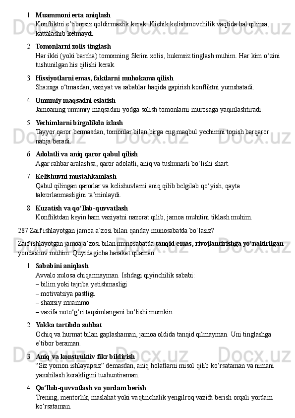 1. Muammoni erta aniqlash
Konfliktni e’tiborsiz qoldirmaslik kerak.  Kichik kelishmovchilik vaqtida hal qilinsa, 
kattalashib ketmaydi.
2. Tomonlarni xolis tinglash
Har ikki (yoki barcha) tomonning fikrini xolis, hukmsiz tinglash muhim.  Har kim o‘zini 
tushunilgan his qilishi kerak.
3. Hissiyotlarni emas, faktlarni muhokama qilish
Shaxsga o‘tmasdan, vaziyat va sabablar haqida gapirish konfliktni yumshatadi.
4. Umumiy maqsadni eslatish
Jamoaning umumiy maqsadini yodga solish tomonlarni murosaga yaqinlashtiradi.
5. Yechimlarni birgalikda izlash
Tayyor qaror bermasdan, tomonlar bilan birga eng maqbul yechimni topish barqaror 
natija beradi.
6. Adolatli va aniq qaror qabul qilish
Agar rahbar aralashsa, qaror adolatli, aniq va tushunarli bo‘lishi shart.
7. Kelishuvni mustahkamlash
Qabul qilingan qarorlar va kelishuvlarni aniq qilib belgilab qo‘yish, qayta 
takrorlanmasligini ta’minlaydi.
8. Kuzatish va qo‘llab-quvvatlash
Konfliktdan keyin ham vaziyatni nazorat qilib, jamoa muhitini tiklash muhim.
287.Zaif ishlayotgan jamoa a`zosi bilan qanday munosabatda bo`lasiz?
Zaif ishlayotgan jamoa a’zosi bilan munosabatda  tanqid emas, rivojlantirishga yo‘naltirilgan
yondashuv muhim.  Quyidagicha harakat qilaman:
1. Sababini aniqlash
Avvalo xulosa chiqarmayman. Ishdagi qiyinchilik sababi:
– bilim yoki tajriba yetishmasligi
– motivatsiya pastligi
– shaxsiy muammo
– vazifa noto‘g‘ri taqsimlangani bo‘lishi mumkin.
2. Yakka tartibda suhbat
Ochiq va hurmat bilan gaplashaman, jamoa oldida tanqid qilmayman.  Uni tinglashga 
e’tibor beraman.
3. Aniq va konstruktiv fikr bildirish
“Siz yomon ishlayapsiz” demasdan, aniq holatlarni misol qilib ko‘rsataman va nimani 
yaxshilash kerakligini tushuntiraman.
4. Qo‘llab-quvvatlash va yordam berish
Trening, mentorlik, maslahat yoki vaqtinchalik yengilroq vazifa berish orqali yordam 
ko‘rsataman. 
