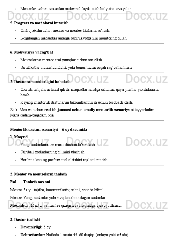  Menteelar uchun dasturdan maksimal foyda olish bo‘yicha tavsiyalar.
5. Progress va natijalarni kuzatish
 Oraliq tekshiruvlar: mentor va mentee fikrlarini so‘rash.
 Belgilangan maqsadlar amalga oshirilayotganini monitoring qilish.
6. Motivatsiya va rag‘bat
 Mentorlar va menteelarni yutuqlari uchun tan olish.
 Sertifikatlar, minnatdorchilik yoki bonus tizimi orqali rag‘batlantirish.
7. Dastur samaradorligini baholash
 Oxirida natijalarni tahlil qilish: maqsadlar amalga oshdimi, qaysi jihatlar yaxshilanishi 
kerak.
 Keyingi mentorlik dasturlarini takomillashtirish uchun feedback olish.
Zo‘r! Men siz uchun  real ish jamoasi uchun amaliy mentorlik ssenariysi ni tayyorladim. 
Mana qadam-baqadam reja:
Mentorlik dasturi ssenariysi – 6 oy davomida
1. Maqsad
 Yangi xodimlarni tez moslashishini ta’minlash.
 Tajribali xodimlarning bilimini ulashish.
 Har bir a’zoning professional o‘sishini rag‘batlantirish.
2. Mentor va menteelarni tanlash
Rol Tanlash mezoni
Mentor 3+ yil tajriba, kommunikativ, sabrli, sohada bilimli
Mentee Yangi xodimlar yoki rivojlanishni istagan xodimlar
Moslashuv:  Mentor va mentee qiziqish va maqsadga qarab juftlanadi.
3. Dastur tuzilishi
 Davomiyligi:  6 oy
 Uchrashuvlar:  Haftada 1 marta 45–60 daqiqa (onlayn yoki ofisda) 