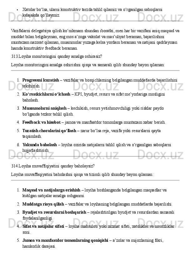  Xatolar bo‘lsa, ularni konstruktiv tarzda tahlil qilamiz va o‘rganilgan saboqlarni 
kelajakda qo‘llaymiz.
Vazifalarni delegatsiya qilish ko‘nikmam shundan iboratki, men har bir vazifani aniq maqsad va
muddat bilan belgilayman, eng mos a’zoga vakolat va mas’uliyat beraman, bajarilishini 
muntazam nazorat qilaman, muammolar yuzaga kelsa yordam beraman va natijani qadrlayman 
hamda konstruktiv feedback beraman.
313.Loyiha monitoringini qanday amalga oshirasiz?
Loyiha monitoringini amalga oshirishni qisqa va samarali qilib shunday bayon qilaman:
1. Progressni kuzatish  – vazifalar va bosqichlarning belgilangan muddatlarda bajarilishini 
tekshirish.
2. Ko‘rsatkichlarni o‘lchash  – KPI, byudjet, resurs va sifat me’yorlariga mosligini 
baholash.
3. Muammolarni aniqlash  – kechikish, resurs yetishmovchiligi yoki risklar paydo 
bo‘lganda tezkor tahlil qilish.
4. Feedback va hisobot  – jamoa va manfaatdor tomonlarga muntazam xabar berish.
5. Tuzatish choralarini qo‘llash  – zarur bo‘lsa reja, vazifa yoki resurslarni qayta 
taqsimlash.
6. Yakunda baholash  – loyiha oxirida natijalarni tahlil qilish va o‘rganilgan saboqlarni 
hujjatlashtirish.
314. Loyiha   muvaffiqiyatini   qanday   baholaysiz ?
Loyiha   muvaffaqiyatini   baholashni   qisqa   va   tizimli   qilib   shunday   bayon   qilaman :
1. Maqsad va natijalarga erishish  – loyiha boshlanganda belgilangan maqsadlar va 
kutilgan natijalar amalga oshganmi.
2. Muddatga rioya qilish  – vazifalar va loyihaning belgilangan muddatlarda bajarilishi.
3. Byudjet va resurslarni boshqarish  – rejalashtirilgan byudjet va resurslardan samarali 
foydalanilganligi.
4. Sifat va natijalar sifati  – loyiha mahsuloti yoki xizmat sifati, xatoliklar va nosozliklar 
soni.
5. Jamoa va manfaatdor tomonlarning qoniqishi  – a’zolar va mijozlarning fikri, 
hamkorlik darajasi. 