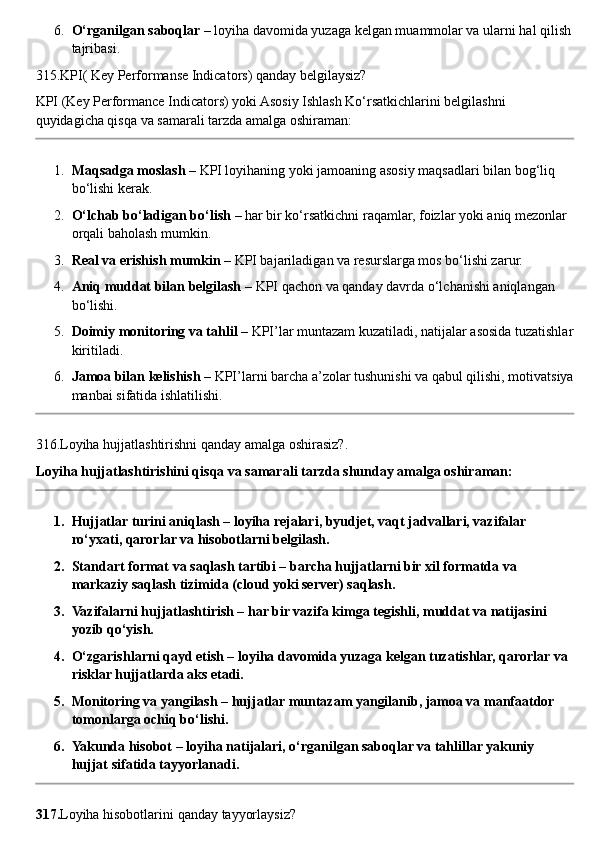 6. O‘rganilgan saboqlar  – loyiha davomida yuzaga kelgan muammolar va ularni hal qilish
tajribasi.
315.KPI( Key Performanse Indicators) qanday belgilaysiz?
KPI (Key Performance Indicators) yoki Asosiy Ishlash Ko‘rsatkichlarini belgilashni 
quyidagicha qisqa va samarali tarzda amalga oshiraman:
1. Maqsadga moslash  – KPI loyihaning yoki jamoaning asosiy maqsadlari bilan bog‘liq 
bo‘lishi kerak.
2. O‘lchab bo‘ladigan bo‘lish  – har bir ko‘rsatkichni raqamlar, foizlar yoki aniq mezonlar 
orqali baholash mumkin.
3. Real va erishish mumkin  – KPI bajariladigan va resurslarga mos bo‘lishi zarur.
4. Aniq muddat bilan belgilash  – KPI qachon va qanday davrda o‘lchanishi aniqlangan 
bo‘lishi.
5. Doimiy monitoring va tahlil  – KPI’lar muntazam kuzatiladi, natijalar asosida tuzatishlar
kiritiladi.
6. Jamoa bilan kelishish  – KPI’larni barcha a’zolar tushunishi va qabul qilishi, motivatsiya
manbai sifatida ishlatilishi.
316.Loyiha hujjatlashtirishni qanday amalga oshirasiz?.
Loyiha hujjatlashtirishini qisqa va samarali tarzda shunday amalga oshiraman:
1. Hujjatlar turini aniqlash – loyiha rejalari, byudjet, vaqt jadvallari, vazifalar 
ro‘yxati, qarorlar va hisobotlarni belgilash.
2. Standart format va saqlash tartibi – barcha hujjatlarni bir xil formatda va 
markaziy saqlash tizimida (cloud yoki server) saqlash.
3. Vazifalarni hujjatlashtirish – har bir vazifa kimga tegishli, muddat va natijasini 
yozib qo‘yish.
4. O‘zgarishlarni qayd etish – loyiha davomida yuzaga kelgan tuzatishlar, qarorlar va 
risklar hujjatlarda aks etadi.
5. Monitoring va yangilash – hujjatlar muntazam yangilanib, jamoa va manfaatdor 
tomonlarga ochiq bo‘lishi.
6. Yakunda hisobot – loyiha natijalari, o‘rganilgan saboqlar va tahlillar yakuniy 
hujjat sifatida tayyorlanadi.
317. Loyiha   hisobotlarini   qanday   tayyorlaysiz ? 