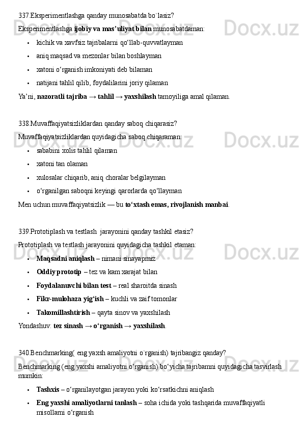 337.Eksperimentlashga qanday munosabatda bo`lasiz?
Eksperimentlashga  ijobiy va mas’uliyat bilan  munosabatdaman:
 kichik va xavfsiz tajribalarni qo‘llab-quvvatlayman
 aniq maqsad va mezonlar bilan boshlayman
 xatoni o‘rganish imkoniyati deb bilaman
 natijani tahlil qilib, foydalilarini joriy qilaman
Ya’ni,  nazoratli tajriba → tahlil → yaxshilash  tamoyiliga amal qilaman.
338.Muvaffaqiyatsizliklardan qanday saboq chiqarasiz?
Muvaffaqiyatsizliklardan quyidagicha saboq chiqaraman:
 sababini xolis tahlil qilaman
 xatoni tan olaman
 xulosalar chiqarib, aniq choralar belgilayman
 o‘rganilgan saboqni keyingi qarorlarda qo‘llayman
Men uchun muvaffaqiyatsizlik — bu  to‘xtash emas, rivojlanish manbai .
339.Prototiplash va testlash  jarayonini qanday tashkil etasiz?
Prototiplash va testlash jarayonini quyidagicha tashkil etaman:
 Maqsadni aniqlash  – nimani sinayapmiz
 Oddiy prototip  – tez va kam xarajat bilan
 Foydalanuvchi bilan test  – real sharoitda sinash
 Fikr-mulohaza yig‘ish  – kuchli va zaif tomonlar
 Takomillashtirish  – qayta sinov va yaxshilash
Yondashuv:  tez sinash → o‘rganish → yaxshilash .
340.Benchmarking( eng yaxsh amaliyotni o`rganish) tajribangiz qanday?
Benchmarking (eng yaxshi amaliyotni o‘rganish) bo‘yicha tajribamni quyidagicha tasvirlash 
mumkin:
 Tashxis  – o‘rganilayotgan jarayon yoki ko‘rsatkichni aniqlash
 Eng yaxshi amaliyotlarni tanlash  – soha ichida yoki tashqarida muvaffaqiyatli 
misollarni o‘rganish 