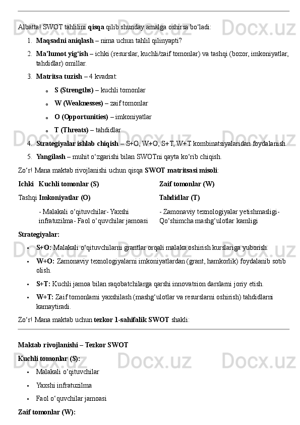 Albatta! SWOT tahlilini  qisqa  qilib shunday amalga oshirsa bo‘ladi:
1. Maqsadni aniqlash  – nima uchun tahlil qilinyapti?
2. Ma’lumot yig‘ish  – ichki (resurslar, kuchli/zaif tomonlar) va tashqi (bozor, imkoniyatlar,
tahdidlar) omillar.
3. Matritsa tuzish  – 4 kvadrat:
o S (Strengths)  – kuchli tomonlar
o W (Weaknesses)  – zaif tomonlar
o O (Opportunities)  – imkoniyatlar
o T (Threats)  – tahdidlar
4. Strategiyalar ishlab chiqish  – S+O, W+O, S+T, W+T kombinatsiyalaridan foydalanish.
5. Yangilash  – muhit o‘zgarishi bilan SWOTni qayta ko‘rib chiqish.
Zo‘r! Mana maktab rivojlanishi uchun qisqa  SWOT matritsasi misoli :
Ichki Kuchli tomonlar (S) Zaif tomonlar (W)
Tashqi Imkoniyatlar (O) Tahdidlar (T)
- Malakali o‘qituvchilar- Yaxshi 
infratuzilma- Faol o‘quvchilar jamoasi - Zamonaviy texnologiyalar yetishmasligi- 
Qo‘shimcha mashg‘ulotlar kamligi
Strategiyalar:
 S+O:  Malakali o‘qituvchilarni grantlar orqali malaka oshirish kurslariga yuborish.
 W+O:  Zamonaviy texnologiyalarni imkoniyatlardan (grant, hamkorlik) foydalanib sotib 
olish.
 S+T:  Kuchli jamoa bilan raqobatchilarga qarshi innovatsion darslarni joriy etish.
 W+T:  Zaif tomonlarni yaxshilash (mashg‘ulotlar va resurslarni oshirish) tahdidlarni 
kamaytiradi.
Zo‘r! Mana maktab uchun  tezkor 1-sahifalik SWOT  shakli:
Maktab rivojlanishi – Tezkor SWOT
Kuchli tomonlar (S):
 Malakali o‘qituvchilar
 Yaxshi infratuzilma
 Faol o‘quvchilar jamoasi
Zaif tomonlar (W): 