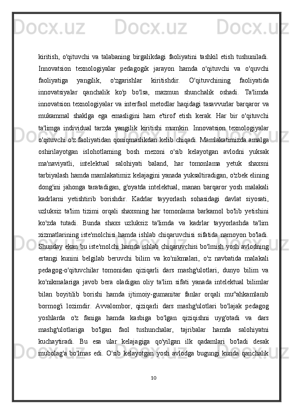 kiritish, o'qituvchi	 va	 talabaning	 birgalikdagi	 faoliyatini	 tashkil	 etish	 tushuniladi.
Innovatsion	
 texnologiyalar	 pedagogik	 jarayon	 hamda	 o'qituvchi	 va	 o'quvchi
faoliyatiga	
 	yangilik,	 	o'zgarishlar	 	kiritishdir.	 	O'qituvchining	 	faoliyatida
innovatsiyalar	
 qanchalik	 ko'p	 bo'lsa,	 mazmun	 shunchalik	 oshadi.	 Ta'limda
innovatsion	
 texnologiyalar	 va	 interfaol	 metodlar	 haqidagi	 tasavvurlar	 barqaror	 va
mukammal	
 shaklga	 ega	 emasligini	 ham	 e'tirof	 etish	 kerak.	 Har	 bir	 o'qituvchi
ta'limga	
 individual	 tarzda	 yangilik	 kiritishi	 mumkin.	 Innovatsion	 texnologiyalar
o'qituvchi	
 o'z	 faoliyatidan	 qoniqmaslikdan	 kelib	 chiqadi.	 Mamlakatimizda	 amalga
oshirilayotgan	
 islohotlarning	 bosh	 mezoni	 o'sib	 kelayotgan	 avlodni	 yuksak
ma'naviyatli,	
 intelektual	 salohiyati	 baland,	 har	 tomonlama	 yetuk	 shaxsni
tarbiyalash	
 hamda	 mamlakatimiz	 kelajagini	 yanada	 yuksaltiradigan,	 o'zbek	 elining
dong'ini	
 jahonga	 taratadigan,	 g'oyatda	 intelektual,	 manan	 barqaror	 yosh	 malakali
kadrlarni	
 yetishtirib	 borishdir.	 Kadrlar	 tayyorlash	 sohasidagi	 davlat	 siyosati,
uzluksiz	
 ta'lim	 tizimi	 orqali	 shaxsning	 har	 tomonlama	 barkamol	 bo'lib	 yetishini
ko'zda	
 tutadi.	 Bunda	 shaxs	 uzluksiz	 ta'limda	 va	 kadrlar	 tayyorlashda	 ta'lim
xizmatlarining	
 iste'molchisi	 hamda	 ishlab	 chiqaruvchisi	 sifatida	 namoyon	 bo'ladi.
Shunday	
 ekan	 bu	 iste'molchi	 hamda	 ishlab	 chiqaruvchisi	 bo'lmish	 yosh	 avlodning
ertangi	
 kunini	 belgilab	 beruvchi	 bilim	 va	 ko'nikmalari,	 o'z	 navbatida	 malakali
pedagog-o'qituvchilar	
 tomonidan	 qiziqarli	 dars	 mashg'ulotlari,	 dunyo	 bilim	 va
ko'nikmalariga	
 javob	 bera	 oladigan	 oliy	 ta'lim	 sifati	 yanada	 intelektual	 bilimlar
bilan	
 boyitilib	 borishi	 hamda	 ijtimoiy-gumanitar	 fanlar	 orqali	 mu^ahkamlanib
bormog'i	
 lozimdir.	 Avvalombor,	 qiziqarli	 dars	 mashg'ulotlari	 bo'lajak	 pedagog
yoshlarda	
 o'z	 faniga	 hamda	 kasbiga	 bo'lgan	 qiziqishni	 uyg'otadi	 va	 dars
mashg'ulotlariga	
 bo'lgan	 faol	 tushunchalar,	 tajribalar	 hamda	 salohiyatni
kuchaytiradi.	
 Bu	 esa	 ular	 kelajagiga	 qo'yilgan	 ilk	 qadamlari	 bo'ladi	 desak
mubolag'a	
 bo'lmas	 edi.	 O'sib	 kelayotgan	 yosh	 avlodga	 bugungi	 kunda	 qanchalik
10 