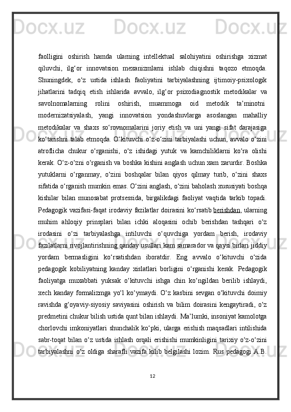 faolligini oshirish	 hamda	 ularning	 intellektual	 salohiyatini	 oshirishga	 xizmat
qiluvchi,	
 ilg‘or	 innovatsion	 mexanizmlarni	 ishlab	 chiqishni	 taqozo	 etmoqda.
Shuningdek,	
 o‘z	 ustida	 ishlash	 faoliyatini	 tarbiyalashning	 ijtimoiy-psixologik
jihatlarini	
 tadqiq	 etish	 ishlarida	 avvalo,	 ilg‘or	 psixodiagnostik	 metodikalar	 va
savolnomalarning	
 rolini	 oshirish,	 muammoga	 oid	 metodik	 ta’minotni  
modernizatsiyalash,	
 yangi	 innovatsion	 yondashuvlarga	 asoslangan	 mahalliy
metodikalar	
 va	 shaxs	 so‘rovnomalarini	 joriy	 etish	 va	 uni	 yangi	 sifat	 darajasiga
ko‘tarishni	
 talab	 etmoqda.	 O‘kituvchi	 o‘z-o‘zini	 tarbiyalashi	 uchun,	 avvalo	 o‘zini
atroflicha	
 chukur	 o‘rganishi,	 o‘z	 ishidagi	 yutuk	 va	 kamchiliklarni	 ko‘ra	 olishi
kerak.	
 O‘z-o‘zni	 o‘rganish	 va	 boshka	 kishini	 anglash	 uchun	 xam	 zarurdir.	 Boshka
yutuklarni	
 o‘rganmay,	 o‘zini	 boshqalar	 bilan	 qiyos	 qilmay	 turib,	 o‘zini	 shaxs
sifatida	
 o‘rganish	 mumkin	 emas.	 O‘zini	 anglash,	 o‘zini	 baholash	 xususiyati	 boshqa
kishilar	
 bilan	 munosabat	 protsessida,	 birgalikdagi	 faoliyat	 vaqtida	 tarkib	 topadi.
Pedagogik	
 vazifasi-faqat	 irodaviy	 fazilatlar	 doirasini	 ko‘rsatib   berishdan ,	 ularning
muhim	
 ahloqiy	 prinsplari	 bilan	 ichki	 aloqasini	 ochib	 berishdan	 tashqari	 o‘z
irodasini	
 o‘zi	 tarbiyalashga	 intiluvchi	 o‘quvchiga	 yordam	 berish,	 irodaviy
fazilatlarni	
 rivojlantirishning	 qanday	 usullari	 kam	 samarador	 va	 qaysi	 birlari	 jiddiy
yordam	
 bermasligini	 ko‘rsatishdan	 iboratdir.	 Eng	 avvalo	 o‘kituvchi	 o‘zida
pedagogik	
 kobiliyatning	 kanday	 xislatlari	 borligini	 o‘rganishi	 kerak.	 Pedagogik
faoliyatga	
 muxabbati	 yuksak	 o‘kituvchi	 ishga	 chin	 ko‘ngildan	 berilib	 ishlaydi,
xech	
 kanday	 formalizmga	 yo‘l	 ko‘ymaydi.	 O‘z	 kasbini	 sevgan	 o‘kituvchi	 doimiy
ravishda	
 g‘oyaviy-siyosiy	 saviyasini	 oshirish	 va	 bilim	 doirasini	 kengaytiradi,	 o‘z
predmetini	
 chukur	 bilish	 ustida	 qunt	 bilan	 ishlaydi.	 Ma’lumki,	 insoniyat	 kamolotga
chorlovchi	
 imkoniyatlari	 shunchalik	 ko‘pki,	 ularga	 erishish	 maqsadlari	 intilishida
sabr-toqat	
 bilan	 o‘z	 ustida	 ishlash	 orqali	 erishishi	 mumkinligini	 tarixiy	 o‘z-o‘zini
tarbiyalashni	
 o‘z	 oldiga	 sharafli	 vazifa	 kilib	 belgilashi	 lozim.	 Rus	 pedagogi	 A.B.
12 