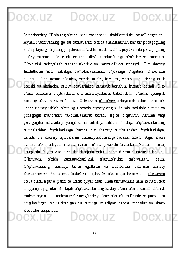 Lunacharskiy: “Pedagog	 o‘zida	 insoniyat	 idealini	 shakllantirishi	 lozim”-degan	 edi.
Aynan	
 insoniyatning	 go‘zal	 fazilatlarini	 o‘zida	 shakllantirish	 har	 bir	 pedagogning
kasbiy	
 tayorgarligining	 poydevorini	 tashkil	 etadi.	 Ushbu	 poydevorda	 pedagogning
kasbiy	
 mahorati	 o‘z	 ustida	 ishlash	 tufayli	 kundan-kunga	 o‘sib	 borishi	 mumkin.
O‘z-o‘zini	
 tarbiyalash	 tashabbuskorlik	 va	 mustakillikka	 undaydi.	 O‘z	 shaxsiy
fazilatlarini	
 tahlil	 kilishga,	 hatti-harakatlarini	 o‘ylashga	 o‘rgatadi.	 O‘z-o‘zini
nazorat	
 qilish	 uchun	 o‘zining	 yurish-turishi,	 intizomi,	 ijobiy	 odatlarining	 ortib
borishi	
 va	 aksincha,	 salbiy	 odatlarining	 kamayib	 borishini	 kuzatib	 boradi.	 O‘z-
o‘zini	
 baholash	 o‘qituvchini,	 o‘z	 imkoniyatlarini	 baholashda,	 o‘zidan	 qoniqish
hosil	
 qilishda	 yordam	 beradi.	 O‘kituvchi   o‘z-o‘zini   tarbiyalash	 bilan	 birga	 o‘z
ustida	
 tinmay	 ishlab,	 o‘zining	 g‘oyaviy-siyosiy	 ongini	 doimiy	 ravishda	 o‘stirib	 va
pedagogik	
 mahoratini	 takomillashtirib	 boradi.	 Ilg‘or	 o‘qituvchi	 hamma	 vaqt
pedagogika	
 sohasidagi	 yangiliklarni	 bilishga	 intiladi,	 boshqa	 o‘qituvchilarning
tajribalaridan	
 foydalanishga	 hamda	 o‘z	 shaxsiy	 tajribalaridan	 foydalanishga,
hamda	
 o‘z	 shaxsiy	 tajribalarini	 umumiylashtirishga	 harakat	 kiladi.	 Agar	 shaxs
izlansa,	
 o‘z	 qobiliyatlari	 ustida	 ishlasa,	 o‘zidagi	 yaxshi	 fazilatlarni	 kamol	 toptirsa,
uning	
 obro‘si,	 mavkei	 ham	 shu	 darajada	 yuksaladi	 va	 doimo	 el	 nazarida	 bo‘ladi.
O‘kituvchi	
 	o‘zida	 	kuzatuvchanlikni,	 	g‘amho‘rlikni	 	tarbiyalashi	 	lozim.
O‘qituvchining	
 mustaqil	 bilim	 egallashi	 va	 malakasini	 oshirishi	 zaruriy
shartlardandir.	
 Shark	 mutafakkirlari	 o‘qituvchi	 o‘zi	 o‘qib	 tursagina	 –   o‘qituvchi
bo‘la	
 oladi ,	 agar	 o‘qishni	 to‘htatib	 quyar	 ekan,	 unda	 ukituvchilik	 ham	 so‘nadi,	 deb
haqqoniy	
 aytganlar.	 Bo‘lajak	 o‘qituvchilarning	 kasbiy	 o‘zini	 o‘zi	 takomillashtirish
motivatsiyasi	
 – bu	 mutaxassislarning	 kasbiy	 o‘zini	 o‘zi	 takomillashtirish	 jarayonini
belgilaydigan,	
 yo‘naltiradigan	 va	 tartibga	 soladigan	 barcha	 motivlar	 va	 shart-
sharoitlar	
 majmuidir.	 
13 