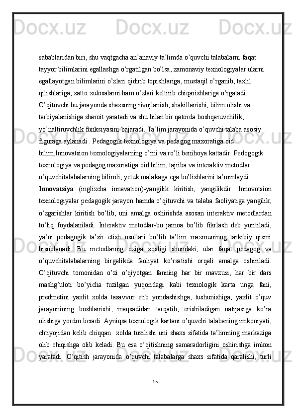 sabablaridan biri,	 shu	 vaqtgacha	 an’anaviy	 ta’limda	 o’quvchi	 talabalarni	 faqat	 
tayyor	
 bilimlarini	 egallashga	 o’rgatilgan	 bo’lsa,	 zamonaviy	 texnologiyalar	 ularni	 
egallayotgan	
 bilimlarini	 o’zlari	 qidirib	 topishlariga,	 mustaqil	 o’rganib,	 taxlil	 
qilishlariga,	
 xatto	 xulosalarni	 ham	 o’zlari	 keltirib	 chiqarishlariga	 o’rgatadi.	 
O’qituvchi	
 bu	 jarayonda	 shaxsning	 rivojlanish,	 shakillanishi,	 bilim	 olishi	 va	 
tarbiyalanishiga	
 sharoit	 yaratadi	 va	 shu	 bilan	 bir	 qatorda	 boshqaruvchilik,	 
yo’naltiruvchlik	
 funksiyasini	 bajaradi.	 Ta’lim	 jarayonida	 o’quvchi	 talaba	 asosiy	 
figuraga	
 aylanadi	 . Pedagogik	 texnologiya	 va	 pedagog	 maxoratiga	 oid	 
bilim,Innovatsion	
 texnologiyalarning	 o’rni	 va	 ro’li	 benihoya	 kattadir.	 Pedogogik	 
texnologiya	
 va	 pedagog	 maxoratiga	 oid	 bilim,	 tajriba	 va	 interaktiv	 metodlar	 
o’quvchitalabalarning	
 bilimli,	 yetuk	 malakaga	 ega	 bo’lishlarini	 ta’minlaydi.	 
Innovatsiya  	
(inglizcha	 innavation)-yangilik	 kiritish,	 yangilikdir.	 Innovotsion
texnologiyalar	
 pedagogik	 jarayon	 hamda	 o’qituvchi	 va	 talaba	 faoliyatiga	 yangilik,
o’zgarishlar	
 kiritish	 bo’lib,	 uni	 amalga	 oshirishda	 asosan	 interaktiv	 metodlardan
to’liq	
 foydalaniladi.	 Interaktiv	 metodlar-bu	 jamoa	 bo’lib	 fikrlash	 deb	 yuritiladi,
ya’ni	
 pedagogik	 ta’sir	 etish	 usullari	 bo’lib	 ta’lim	 mazmuninng	 tarkibiy	 qismi
hisoblanadi.	
 Bu	 metodlarnig	 oziga	 xosligi	 shundaki,	 ular	 faqat	 pedagog	 va
o’quvchitalabalarning	
 birgalikda	 faoliyat	 ko’rsatishi	 orqali	 amalga	 oshiriladi.
O’qituvchi	
 tomonidan	 o’zi	 o’qiyotgan	 fanning	 har	 bir	 mavzusi,	 har	 bir	 dars
mashg’uloti	
 bo’yicha	 tuzilgan	 yuqoridagi	 kabi	 texnologik	 karta	 unga	 fani,
predmetini	
 yaxlit	 xolda	 tasavvur	 etib	 yondashishga,	 tushunishiga,	 yaxlit	 o’quv
jarayonining	
 boshlanishi,	 maqsadidan	 tarqatib,	 erishiladigan	 natijasiga	 ko’ra
olishiga	
 yordm	 beradi.	 Ayniqsa	 texnologik	 kartani	 o’quvchi	 talabaning	 imkoniyati,
ehtiyojidan	
 kelib	 chiqqan	  xolda	 tuzilishi	 uni	 shaxs	 sifatida	 ta’limning	 markaziga
olib	
 chiqishga	 olib	 keladi.	 Bu	 esa	 o’qitishning	 samaradorligini	 oshirishga	 imkon
yaratadi.	
 O’qitish	 jarayonida	 o’quvchi	 talabalarga	 shaxs	 sifatida	 qaralishi,	 turli
15 