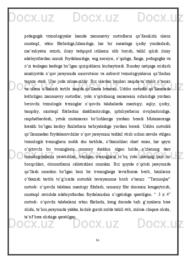 pedagogik texnologiyalar	 hamda	 zamonaviy	 metodlarni	 qo’llanilishi	 ularni
mustaqil,	
 erkin	 fikrlashga,Izlanishga,	 har	 bir	 masalaga	 ijodiy	 yondashish,
ma’suliyatni	
 sezish,	 ilmiy	 tadqiqod	 ishlarini	 olib	 borish,	 tahlil	 qilish	 ilmiy
adabiyotlardan	
 unimli	 foydalanishga,	 eng	 asosiysi,	 o’qishga,	 fanga,	 pedogogka	 va
o’zi	
 tanlagan	 kasbiga	 bo’lgan	 qiziqishlarni	 kuchaytiradi.	 Bunday	 natijaga	 erishish
amaliyotda	
 o’quv	 jarayonida	 innovotsion	 va	 axborot	 texnologiyalarini	 qo’llashni
taqoza	
 etadi.	 Ular	 juda	 xilma-xildir.	 Biz	 ulardan	 bazilari	 xaqida	 to’xtalib	 o’tamiz
va	
 ularni	 o’tkazish	 tartibi	 xaqida	 qo’llama	 beramiz.	 Ushbu	 metodik	 qo’llanmada
keltirilgan	
 zamonaviy	 metodlar,	 yoki	 o’qitishning	 samarasini	 oshirishga	 yordam
beruvchi	
 texnologik	 treninglar	 o’quvchi	 talabalarda	 mantiqiy,	 aqliy,	 ijodiy,
tanqidiy,	
 mustaqil	 fikrlashni	 shakllantirishga,	 qobiliyatlarini	 rivojlantirishga,
raqobatbardosh,	
 yetuk	 mutaxassis	 bo’lishlariga	 yordam	 beradi	 Mutaxassisga
kerakli	
 bo’lgan	 kasbiy	 fazilatlarni	 tarbiyalashga	 yordam	 beradi.	 Ushbu	 metodik
qo’llanmadan	
 foydalanuvchilar	 o’quv	 jarayonini	 tashkil	 etish	 uchun	 xavola	 etilgan
texnologik	
 treninglarni	 xuddi	 shu	 tartibda,	 o’tkazishlari	 shart	 emas,	 har	 qaysi
o’qituvchi	
 bu	 treninglarni	 umumiy	 shaklini	 olgan	 holda	 o’zlarinng	 dars
texnologiyalarini	
 yaratishlari,	 berilgan	 treninglarni	 to’liq	 yoki	 ularning	 bazi	 bir
bosqichlari,	
 elementlarini	 ishlatishlari	 mumkin.	 Biz	 quyida	 o’qitish	 jarayonida
qo’llash	
 mumkin	 bo’lgan	 bazi	 bir	 treninglarga	 tavsifnoma	 berib,	 bazilarini
o’tkazish	
 tartibi	 to’g’risida	 metodik	 tavsiyanoma	 berib	 o’tamiz:	 ”Tarmoqlar”
metodi-	
 o’quvchi	 talabani	 mantiqiy	 fikrlash,	 umumiy	 fikr	 doirasini	 kengaytirish,
mustaqil	
 ravishda	 adabiyotlardan	 foydalanishni	 o’rgatishga	 qaratilgan.	 “ 3 x 4”
metodi-	
 o’quvchi	 talabalarni	 erkin	 fikrlashi,	 keng	 doirada	 turli	 g’oyalarni	 bera
olishi,	
 ta’lim	 jarayonida	 yakka,	 kichik	 guruh	 xolda	 tahlil	 etib,	 xulosa	 chiqara	 olishi,
ta’rif	
 bera	 olishiga	 qaratilgan.	 
16 