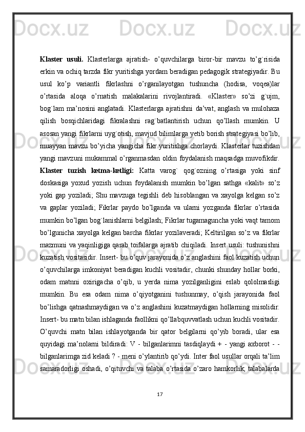 Klaster   usuli.  Klasterlarga	 ajratish-	 o’quvchilarga	 biror-bir	 mavzu	 to’g`risida
erkin	
 va	 ochiq	 tarzda	 fikr	 yuritishga	 yordam	 beradigan	 pedagogik	 strategiyadir.	 Bu
usul	
 ko’p	 variantli	 fikrlashni	 o’rganilayotgan	 tushuncha	 (hodisa,	 voqea)lar
o’rtasida	
 aloqa	 o’rnatish	 malakalarini	 rivojlantiradi.	 «Klaster»	 so’zi	 g`ujm,
bog`lam	
 ma’nosini	 anglatadi.	 Klasterlarga	 ajratishni	 da’vat,	 anglash	 va	 mulohaza
qilish	
 bosqichlaridagi	 fikralashni	 rag`batlantirish	 uchun	 qo’llash	 mumkin.	 U
asosan	
 yangi	 fikrlarni	 uyg`otish,	 mavjud	 bilimlarga	 yetib	 borish	 strategiyasi	 bo’lib,
muayyan	
 mavzu	 bo’yicha	 yangicha	 fikr	 yuritishga	 chorlaydi.	 Klasterlar	 tuzishdan
yangi	
 mavzuni	 mukammal	 o’rganmasdan	 oldin	 foydalanish	 maqsadga	 muvofikdir.
Klaster   tuzish   ketma-ketligi:   Katta	
 varog`	 qog`ozning	 o’rtasiga	 yoki	 sinf
doskasiga	
 yoxud	 yozish	 uchun	 foydalanish	 mumkin	 bo’lgan	 sathga	 «kalit»	 so’z
yoki	
 gap	 yoziladi;	 Shu	 mavzuga	 tegishli	 deb	 hisoblangan	 va	 xayolga	 kelgan	 so’z
va	
 gaplar	 yoziladi;	 Fikrlar	 paydo	 bo’lganda	 va	 ularni	 yozganda	 fikrlar	 o’rtasida
mumkin	
 bo’lgan	 bog`lanishlarni	 belgilash;	 Fikrlar	 tugamaguncha	 yoki	 vaqt	 tamom
bo’lgunicha	
 xayolga	 kelgan	 barcha	 fikrlar	 yozilaveradi;	 Keltirilgan	 so’z	 va	 fikrlar
mazmuni	
 va	 yaqinligiga	 qarab	 toifalarga	 ajratib	 chiqiladi.	 Insert	 usuli:	 tushunishni
kuzatish	
 vositasidir.	 Insert-	 bu	 o’quv	 jarayonida	 o’z	 anglashini	 faol	 kuzatish	 uchun
o’quvchilarga	
 imkoniyat	 beradigan	 kuchli	 vositadir,	 chunki	 shunday	 hollar	 borki,
odam	
 matnni	 oxirigacha	 o’qib,	 u yerda	 nima	 yozilganligini	 eslab	 qololmasligi
mumkin.	
 Bu	 esa	 odam	 nima	 o’qiyotganini	 tushunmay,	 o’qish	 jarayonida	 faol
bo’lishga	
 qatnashmaydigan	 va	 o’z	 anglashini	 kuzatmaydigan	 hollarning	 misolidir.
Insert-	
 bu	 matn	 bilan	 ishlaganda	 faollikni	 qo’llabquvvatlash	 uchun	 kuchli	 vositadir.
O’quvchi	
 matn	 bilan	 ishlayotganda	 bir	 qator	 belgilarni	 qo’yib	 boradi,	 ular	 esa
quyidagi	
 ma’nolarni	 bildiradi:	 V	 - bilganlarimni	 tasdiqlaydi	 + - yangi	 axborot	 - -
bilganlarimga	
 zid	 keladi	 ? - meni	 o’ylantirib	 qo’ydi.	 Inter	 faol	 usullar	 orqali	 ta’lim
samaradorligi	
 oshadi,	 o’qituvchi	 va	 talaba	 o’rtasida	 o’zaro	 hamkorlik;	 talabalarda
17