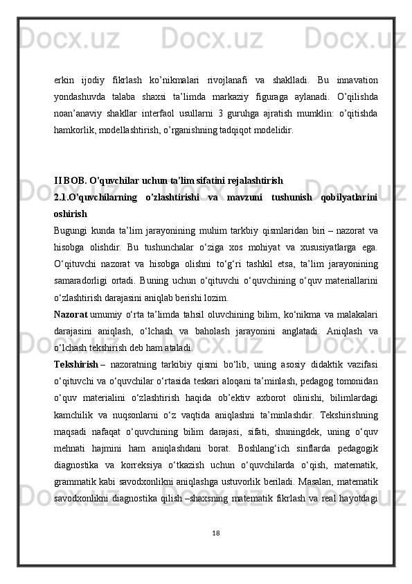 erkin ijodiy	 fikrlash	 ko’nikmalari	 rivojlanafi	 va	 shaklladi.	 Bu	 innavation
yondashuvda	
 talaba	 shaxsi	 ta’limda	 markaziy	 figuraga	 aylanadi.	 O’qilishda
noan’anaviy	
 shakllar	 interfaol	 usullarni	 3 guruhga	 ajratish	 mumklin:	 o’qitishda
hamkorlik,	
 modellashtirish,	 o’rganishning	 tadqiqot	 modelidir.
II BOB. O'quvchilar uchun ta'lim sifatini rejalashtirish
2.1 .O'quvchilarning   o'zlashtirishi   va   mavzuni   tushunish   qobilyatlarini
oshirish  	
         
Bugungi	
 kunda	 ta’lim	 jarayonining	 muhim	 tarkbiy	 qismlaridan	 biri   –   nazorat	 va
hisobga	
 olish dir.	 Bu	 tushunchalar	 o‘ziga	 xos	 mohiyat	 va	 xususiyatlarga	 ega.
O‘qituvchi	
 nazorat	 va	 hisobga	 olishni	 to‘g‘ri	 tashkil	 etsa,	 ta’lim	 jarayonining
samaradorligi	
 ortadi.	 Buning	 uchun	 o‘qituvchi	 o‘quvchining	 o‘quv	 materiallarini
o‘zlashtirish	
 darajasini	 aniqlab	 berishi	 lozim.  
Nazorat   umumiy	
 o‘rta	 ta’limda	 tahsil	 oluvchining	 bilim,	 ko‘nikma	 va	 malakalari
darajasini	
 aniqlash,	 o‘lchash	 va	 baholash	 jarayonini	 anglatadi.	 Aniqlash	 va
o‘lchash	
 tekshirish	 deb	 ham	 ataladi.  
Tekshirish   –	
 nazoratning	 tarkibiy	 qismi	 bo‘lib,	 uning	 asosiy	 didaktik	 vazifasi
o‘qituvchi	
 va	 o‘quvchilar	 o‘rtasida	 teskari	 aloqani	 ta’minlash,	 pedagog	 tomonidan
o‘quv	
 materialini	 o‘zlashtirish	 haqida	 ob’ektiv	 axborot	 olinishi,	 bilimlardagi
kamchilik	
 va	 nuqsonlarni	 o‘z	 vaqtida	 aniqlashni	 ta’minlashdir.	 Tekshirishning
maqsadi	
 nafaqat	 o‘quvchining	 bilim	 darajasi,	 sifati,	 shuningdek,	 uning	 o‘quv
mehnati	
 hajmini	 ham	 aniqlashdani	 borat.	 Boshlang‘ich	 sinflarda	 pedagogik
diagnostika	
 va	 korreksiya	 o‘tkazish	 uchun	 o‘quvchilarda	 o‘qish,	 matematik,
grammatik	
 kabi	 savodxonlikni	 aniqlashga	 ustuvorlik	 beriladi.	 Masalan,	 m atematik
savodxonlikni	
 diagnostika	 qilish   –shaxsning	 matematik	 fikrlash	 va	 real	 hayotdagi
18 