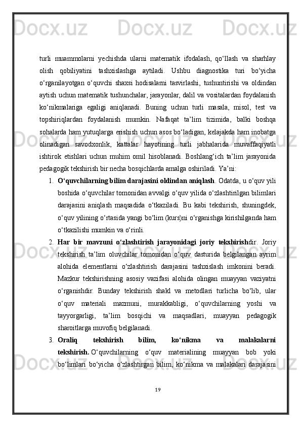 turli muammolarni	 yechishda	 ularni	 matematik	 ifodalash,	 qo‘llash	 va	 sharhlay
olish	
 qobiliyatini	 tashxislashga	 aytiladi.	 Ushbu	 diagnostika	 turi	 bo‘yicha
o‘rganilayotgan	
 o‘quvchi	 shaxsi	 hodisalarni	 tasvirlashi,	 tushuntirishi	 va	 oldindan
aytish	
 uchun	 matematik	 tushunchalar,	 jarayonlar,	 dalil	 va	 vositalardan	 foydalanish
ko‘nikmalariga	
 egaligi	 aniqlanadi.	 Buning	 uchun	 turli	 masala,	 misol,	 test	 va
topshiriqlardan	
 foydalanish	 mumkin.	 Nafaqat	 ta’lim	 tizimida,	 balki	 boshqa
sohalarda	
 ham	 yutuqlarga	 erishish	 uchun	 asos	 bo‘ladigan,	 kelajakda	 ham	 inobatga
olinadigan	
 savodxonlik,	 kattalar	 hayotining	 turli	 jabhalarida	 muvaffaqiyatli
ishtirok	
 etishlari	 uchun	 muhim	 omil	 hisoblanadi.	 Boshlang‘ich	 ta’lim	 jarayonida
pedagogik	
 tekshirish	 bir	 necha	 bosqichlarda	 amalga	 oshiriladi.	  Ya’ni:
1. O‘quvchilarning bilim darajasini oldindan aniqlash .
 Odatda,	 u o‘quv	 yili
boshida	
 o‘quvchilar	 tomonidan	 avvalgi	 o‘quv	 yilida	 o‘zlashtirilgan	 bilimlari
darajasini	
 aniqlash	 maqsadida	 o‘tkaziladi.	 Bu	 kabi	 tekshirish,	 shuningdek,
o‘quv	
 yilining	 o‘rtasida	 yangi	 bo‘lim	 (kurs)ni	 o‘rganishga	 kirishilganda	 ham
o‘tkazilishi	
 mumkin	 va	 o‘rinli.
2. Har   bir   mavzuni   o‘zlashtirish   jarayonidagi   joriy   tekshirish dir.	
 Joriy
tekshirish	
 ta’lim	 oluvchilar	 tomonidan	 o‘quv	 dasturida	 belgilangan	 ayrim
alohida	
 elementlarni	 o‘zlashtirish	 darajasini	 tashxislash	 imkonini	 beradi.
Mazkur	
 tekshirishning	 asosiy	 vazifasi	 alohida	 olingan	 muayyan	 vaziyatni
o‘rganishdir.	
 Bunday	 tekshirish	 shakl	 va	 metodlari	 turlicha	 bo‘lib,	 ular
o‘quv	
 materiali	 mazmuni,	 murakkabligi,	 o‘quvchilarning	 yoshi	 va
tayyorgarligi,	
 ta’lim	 bosqichi	 va	 maqsadlari,	 muayyan	 pedagogik
sharoitlarga	
 muvofiq	 belgilanadi.
3. Oraliq   tekshirish   bilim,   ko‘nikma   va   malakalarni
tekshirish.   O‘quvchilarning	
 o‘quv	 materialining	 muayyan	 bob	 yoki
bo‘limlari	
 bo‘yicha	 o‘zlashtirgan	 bilim,	 ko‘nikma	 va	 malakalari	 darajasini
19 