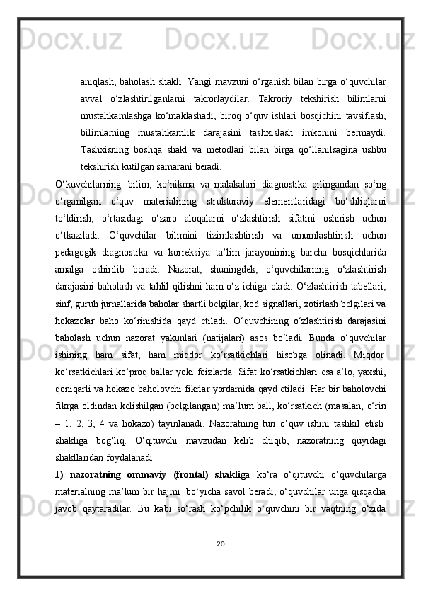 aniqlash, baholash	 shakli.	 Yangi	 mavzuni	 o‘rganish	 bilan	 birga	 o‘quvchilar
avval	
 o‘zlashtirilganlarni	 takrorlaydilar.	 Takroriy	 tekshirish	 bilimlarni
mustahkamlashga	
 ko‘maklashadi,	 biroq	 o‘quv	 ishlari	 bosqichini	 tavsiflash,
bilimlarning	
 mustahkamlik	 darajasini	 tashxislash	 imkonini	 bermaydi.
Tashxisning	
 boshqa	 shakl	 va	 metodlari	 bilan	 birga	 qo‘llanilsagina	 ushbu
tekshirish	
 kutilgan	 samarani	 beradi.
O‘kuvchilarning    	
bilim,	 ko‘nikma	 va	 malakalari	 diagnostika	 qilingandan	 so‘ng
o‘rganilgan	
 o‘quv	 materialining	 strukturaviy	 elementlaridagi	 bo‘shliqlarni
to‘ldirish,	
 o‘rtasidagi	 o‘zaro	 aloqalarni	 o‘zlashtirish	 sifatini	 oshirish	 uchun
o‘tkaziladi.	
 O‘quvchilar	 bilimini	 tizimlashtirish	 va	 umumlashtirish	 uchun
pedagogik	
 diagnostika	 va	 korreksiya	 ta’lim	 jarayonining	 barcha	 bosqichlarida
amalga	
 oshirilib	 boradi.	 Nazorat,	 shuningdek,	 o‘quvchilarning	 o‘zlashtirish
darajasini	
 baholash	 va	 tahlil	 qilishni	 ham	 o‘z	 ichiga	 oladi.	 O‘zlashtirish	 tabellari,
sinf,	
 guruh	 jurnallarida	 baholar	 shartli	 belgilar,	 kod	 signallari,	 xotirlash	 belgilari	 va
hokazolar	
 baho	 ko‘rinishida	 qayd	 etiladi.	 O‘quvchining	 o‘zlashtirish	 darajasini
baholash	
 uchun	 nazorat	 yakunlari	 (natijalari)	 asos	 bo‘ladi.	 Bunda	 o‘quvchilar
ishining	
 ham	 sifat,	 ham	 miqdor	 ko‘rsatkichlari	 hisobga	 olinadi.	 Miqdor  
ko‘rsatkichlari	
 ko‘proq	 ballar	 yoki	 foizlarda.	 Sifat	 ko‘rsatkichlari	 esa	 a’lo,	 yaxshi,
qoniqarli	
 va	 hokazo	 baholovchi	 fikrlar	 yordamida	 qayd	 etiladi.	 Har	 bir	 baholovchi
fikrga	
 oldindan	 kelishilgan	 (belgilangan)	 ma’lum	 ball,	 ko‘rsatkich	 (masalan,	 o‘rin
–	
 1,	 2,	 3,	 4 va	 hokazo)	 tayinlanadi.	 Nazoratning	 turi	 o‘quv	 ishini	 tashkil	 etish  
shakliga	
 bog‘liq.	 O‘qituvchi	 mavzudan	 kelib	 chiqib,	 nazoratning	 quyidagi
shakllaridan	
 foydalanadi:  
1)   nazoratning   ommaviy   (frontal)   shakli ga	
 ko‘ra	 o‘qituvchi	 o‘quvchilarga
materialning	
 ma’lum	 bir	 hajmi    	bo‘yicha	 savol	 beradi,	 o‘quvchilar	 unga	 qisqacha
javob	
 qaytaradilar.	 Bu	 kabi	 so‘rash	 ko‘pchilik	 o‘quvchini	 bir	 vaqtning	 o‘zida
20 