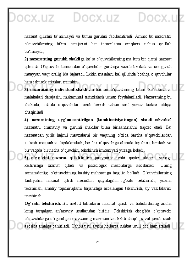 nazorat qilishni	 ta’minlaydi	 va	 butun	 guruhni	 faollashtiradi.	 Ammo	 bu	 nazoratni
o‘quvchilarning	
 bilim	 darajasini	 har	 tomonlama	 aniqlash	 uchun	 qo‘llab
bo‘lmaydi;  
2) nazoratning guruhli shakli ga	
 ko‘ra	 o‘quvchilarning	 ma’lum	 bir	 qismi	 nazorat
qilinadi.	
 O‘qituvchi	 tomonidan	 o‘quvchilar	 guruhiga	 vazifa	 beriladi	 va	 uni	 guruh
muayyan	
 vaqt	 oralig‘ida	 bajaradi.	 Lekin	 masalani	 hal	 qilishda	 boshqa	 o‘quvchilar
ham	
 ishtirok	 etishlari	 mumkin.  
3)   nazoratning   individual   shakli dan	
 har	 bir	 o‘quvchining	 bilim.	 ko‘nikma	 va
malakalari	
 darajasini	 mukammal	 tashxislash	 uchun	 foydalaniladi.	 Nazoratning	 bu
shaklida,	
 odatda	 o‘quvchilar	 javob	 berish	 uchun	 sinf	 yozuv	 taxtasi	 oldiga
chaqiriladi:  
4)   nazoratning   uyg‘unlashtirilgan   (kombinatsiyalangan)   shakli   individual
nazoratni	
 ommaviy	 va	 guruhli	 shakllar	 bilan	 birlashtirishni	 taqozo	 etadi.	 Bu
nazoratdan	
 yirik	 hajmli	 mavzularni	 bir	 vaqtning	 o‘zida	 barcha	 o‘quvchilardan
so‘rash	
 maqsadida	 foydalaniladi,	 har	 bir	 o‘quvchiga	 alohida	 topshiriq	 beriladi	 va
bir	
 vaqtda	 bir	 necha	 o‘quvchini	 tekshirish	 imkoniyati	 yuzaga	 keladi;  
5)   o‘z-o‘zini   nazorat   qilish   ta’lim	
 jarayonida	 ichki	 qaytar	 aloqani	 yuzaga
keltirishga	
 xizmat	 qiladi	 va	 psixologik	 mezonlarga	 asoslanadi.	 Uning
samaradorligi	
 o‘qituvchining	 kasbiy	 mahoratiga	 bog‘liq	 bo‘ladi.	 O‘quvchilarning
faoliyatini	
 nazorat	 qilish	 metodlari	 quyidagilar:   og‘zaki	 tekshirish,	 yozma
tekshirish,	
 amaliy	 topshiriqlarni	 bajarishga	 asoslangan	 tekshirish,	 uy	 vazifalarini
tekshirish .  
Og‘zaki   tekshirish.   Bu	
 metod	 bilimlarni	 nazorat	 qilish	 va	 baholashning	 ancha
keng	
 tarqalgan	 an’anaviy	 usullaridan	 biridir.	 Tekshirish	 chog‘ida	 o‘qituvchi
o‘quvchilarga	
 o‘rganilgan	 mavzuning	 mazmunidan	 kelib	 chiqib,	 savol-javob	 usuli
asosida	
 amalga	 oshiriladi.	 Ushbu	 usul	 ayrim	 hollarda	 suhbat	 usuli	 deb	 ham	 ataladi.
21 