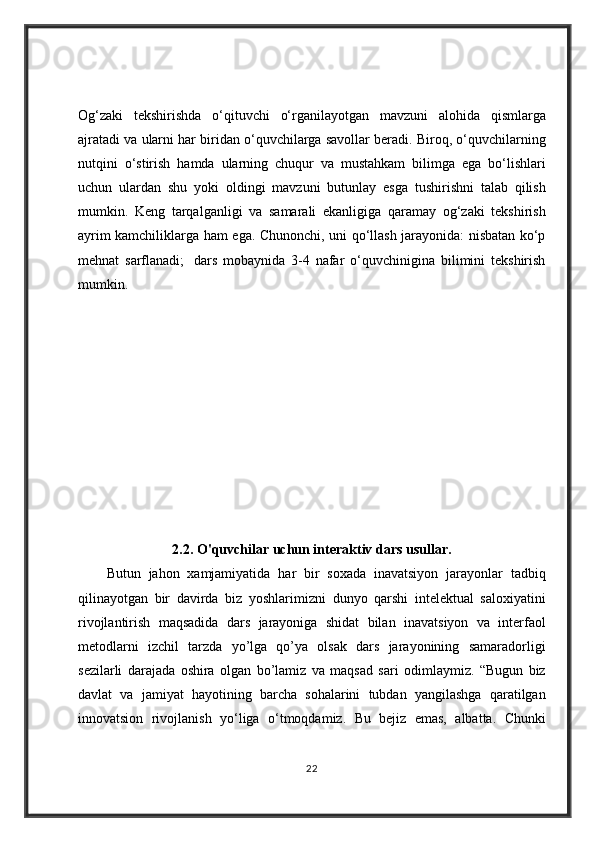 Og‘zaki tekshirishda	 o‘qituvchi	 o‘rganilayotgan	 mavzuni	 alohida	 qismlarga
ajratadi	
 va	 ularni	 har	 biridan	 o‘quvchilarga	 savollar	 beradi.	 Biroq,	 o‘quvchilarning
nutqini	
 o‘stirish	 hamda	 ularning	 chuqur	 va	 mustahkam	 bilimga	 ega	 bo‘lishlari
uchun	
 ulardan	 shu	 yoki	 oldingi	 mavzuni	 butunlay	 esga	 tushirishni	 talab	 qilish
mumkin.	
 Keng	 tarqalganligi	 va	 samarali	 ekanligiga	 qaramay	 og‘zaki	 tekshirish
ayrim	
 kamchiliklarga	 ham	 ega.	 Chunonchi,	 uni	 qo‘llash	 jarayonida:	 nisbatan	 ko‘p
mehnat	
 sarflanadi;    	dars	 mobaynida	 3-4	 nafar	 o‘quvchinigina	 bilimini	 tekshirish
mumkin.	
 
2.2. O'quvchilar uchun interaktiv dars usullar.
Butun	
 jahon	 xamjamiyatida	 har	 bir	 soxada	 inavatsiyon	 jarayonlar	 tadbiq
qilinayotgan	
 bir	 davirda	 biz	 yoshlarimizni	 dunyo	 qarshi	 intelektual	 saloxiyatini
rivojlantirish	
 maqsadida	 dars	 jarayoniga	 shidat	 bilan	 inavatsiyon	 va	 interfaol
metodlarni	
 izchil	 tarzda	 yo’lga	 qo’ya	 olsak	 dars	 jarayonining	 samaradorligi
sezilarli	
 darajada	 oshira	 olgan	 bo’lamiz	 va	 maqsad	 sari	 odimlaymiz.	 “Bugun	 biz
davlat	
 va	 jamiyat	 hayotining	 barcha	 sohalarini	 tubdan	 yangilashga	 qaratilgan
innovatsion	
 rivojlanish	 yo‘liga	 o‘tmoqdamiz.	 Bu	 bejiz	 emas,	 albatta.	 Chunki
22 