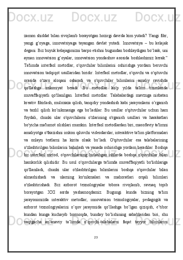 zamon shiddat	 bilan	 rivojlanib	 borayotgan	 hozirgi	 davrda	 kim	 yutadi?	 Yangi	 fikr,
yangi	
 g‘oyaga,	 innovatsiyaga	 tayangan	 davlat	 yutadi.	 Innovatsiya	 – bu	 kelajak
degani.	
 Biz	 buyuk	 kelajagimizni	 barpo	 etishni	 bugundan	 boshlaydigan	 bo‘lsak,	 uni
aynan	
 innovatsion	 g‘oyalar,	 innovatsion	 yondashuv	 asosida	 boshlashimiz	 kerak.”
Ta'limda	
 interfaol	 metodlar,	 o'quvchilar	 bilimlarini	 oshirishga	 yordam	 beruvchi
innovatsion	
 tadqiqot	 usullaridan	 biridir.	 Interfaol	 metodlar,	 o'quvchi	 va	 o'qituvchi
orasida	
 o'zaro	 aloqani	 oshiradi	 va	 o'quvchilar	 bilimlarini	 amaliy	 ravishda
qo'llashga	
 imkoniyat	 beradi.	 Bu	 metodlar	 ko'p	 yilda	 ta'lim	 tizimlarida
muvaffaqiyatli	
 qo'llanilgan.	 Interfaol	 metodlar.	 Talabalardagi	 mavzuga	 nisbatan
kreativ	
 fikirlash,	 muloxaza	 qilish,	 tanqidiy	 yondashish	 kabi	 jarayonlarni	 o’rganish
va	
 taxlil	 qilish	 ko’nikmasiga	 ega	 bo’ladilar.	 Bu	 usullar	 o'qituvchilar	 uchun	 ham
foydali,	
 chunki	 ular	 o'quvchilarni	 o'zlarining	 o'rganish	 usullari	 va	 harakatlari
bo'yicha	
 ma'lumot	 olishlari	 mumkin.	 Interfaol	 metodlardan	 biri,	 masofaviy	 ta'limni
amaliyotga	
 o'tkazishni	 imkon	 qiluvchi	 videodarslar,	 interaktive	 ta'lim	 platformalari
va	
 onlayn	 testlarni	 ha	 kirita	 olsak	 bo’ladi.	 O'qituvchilar	 esa	 talabalarining
o'zlashtirilgan	
 bilimlarini	 baholash	 va	 yanada	 oshirishga	 yordam	 beradilar.	 Boshqa
bir	
 interfaol	 metod,	 o'quvchilarning	 birlashgan	 ishlarda	 boshqa	 o'quvchilar	 bilan
hamkorlik	
 qilishidir.	 Bu	 usul	 o'quvchilarga	 ta'limda	 muvaffaqiyatli	 bo'lishlariga
qo'llaniladi,	
 chunki	 ular	 o'zlashtirilgan	 bilimlarini	 boshqa	 o'quvchilar	 bilan
almashishadi	
 va	 ularning	 ko'nikmalari	 va	 mahoratlari	 orqali	 bilimlari
o'zlashtirishadi.	
 Biz	 axborot	 texnologiyalar	 tobora	 rivojlanib,	 ravnaq	 topib
borayotgan	
 XXI	 asrda	 yashamoqdamiz.	 Bugungi	 kunda	 bizning	 ta'lim
jarayonimizda	
 interaktiv	 metodlar,	 innovatsion	 texnologiyalar,	 pedagogik	 va
axborot	
 texnologiyalarini	 o’quv	 jarayonida	 qo’llashga	 bo’lgan	 qiziqish,	 e’tibor
kundan	
 kunga	 kuchayib	 bormoqda,	 bunday	 bo’lishining	 sabablaridan	 biri,	 shu
vaqtgacha	
 an’anaviy	 ta’limda	 o’quvchi-talabalarni	 faqat	 tayyor	 bilimlarini
23 