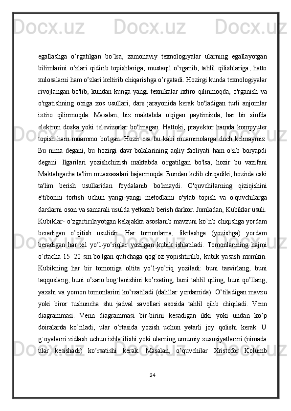 egallashga o’rgatilgan	 bo’lsa,	 zamonaviy	 texnologiyalar	 ularning	 egallayotgan
bilimlarini	
 o’zlari	 qidirib	 topishlariga,	 mustaqil	 o’rganib,	 tahlil	 qilishlariga,	 hatto
xulosalarni	
 ham	 o’zlari	 keltirib	 chiqarishga	 o’rgatadi.	 Hozirgi	 kunda	 texnologiyalar
rivojlangan	
 bo'lib,	 kundan-kunga	 yangi	 texnikalar	 ixtiro	 qilinmoqda,	 o'rganish	 va
o'rgatishning	
 o'ziga	 xos	 usullari,	 dars	 jarayonida	 kerak	 bo'ladigan	 turli	 anjomlar
ixtiro	
 qilinmoqda.	 Masalan,	 biz	 maktabda	 o'qigan	 paytimizda,	 har	 bir	 sinfda
elektron	
 doska	 yoki	 televizorlar	 bo'lmagan.	 Hattoki,	 prayektor	 hamda	 kompyuter
topish	
 ham	 muammo	 bo'lgan.	 Hozir	 esa	 bu	 kabi	 muammolarga	 duch	 kelmaymiz.
Bu	
 nima	 degani,	 bu	 hozirgi	 davr	 bolalarining	 aqliy	 faoliyati	 ham	 o'sib	 boryapdi
degani.	
 Ilgarilari	 yozishchizish	 maktabda	 o'rgatilgan	 bo'lsa,	 hozir	 bu	 vazifani
Maktabgacha	
 ta'lim	 muassasalari	 bajarmoqda.	 Bundan	 kelib	 chiqadiki,	 hozirda	 eski
ta'lim	
 berish	 usullaridan	 foydalanib	 bo'lmaydi.	 O'quvchilarning	 qiziqishini
e'tiborini	
 tortish	 uchun	 yangi-yangi	 metodlarni	 o'ylab	 topish	 va	 o'quvchilarga
darslarni	
 oson	 va	 samarali	 usulda	 yetkazib	 berish	 darkor.	 Jumladan,	 Kubiklar	 usuli.
Kubiklar-	
 o’zgartirilayotgan	 kelajakka	 asoslanib	 mavzuni	 ko’rib	 chiqishga	 yordam
beradigan	
 o’qitish	 usulidir.	 Har	 tomonlama,	 fikrlashga	 (yozishga)	 yordam
beradigan	
 har	 xil	 yo’l-yo’riqlar	 yozilgan	 kubik	 ishlatiladi.	 Tomonlarining	 hajmi
o’rtacha	
 15-   20	 sm	 bo'lgan	 qutichaga	 qog`oz	 yopishtirilib,	 kubik	 yasash	 mumkin.
Kubikning	
 har	 bir	 tomoniga	 oltita	 yo’l-yo’riq	 yoziladi:	 buni	 tasvirlang,	 buni
taqqoslang,	
 buni	 o’zaro	 bog`lanishini	 ko’rsating,	 buni	 tahlil	 qiling,	 buni	 qo’llang,
yaxshi	
 va	 yomon	 tomonlarini	 ko’rsatiladi	 (dalillar	 yordamida).	 O’tiladigan	 mavzu
yoki	
 biror	 tushuncha	 shu	 jadval	 savollari	 asosida	 tahlil	 qilib	 chiqiladi.	 Venn
diagrammasi.	
 Venn	 diagrammasi	 bir-birini	 kesadigan	 ikki	 yoki	 undan	 ko’p
doiralarda	
 ko’riladi,	 ular	 o’rtasida	 yozish	 uchun	 yetarli	 joy	 qolishi	 kerak.	 U
g`oyalarni	
 zidlash	 uchun	 ishlatilishi	 yoki	 ularning	 umumiy	 xususiyatlarini	 (nimada
ular	
 kesishadi)	 ko’rsatishi	 kerak.	 Masalan,	 o’quvchilar	 Xristofor	 Kolumb
24 