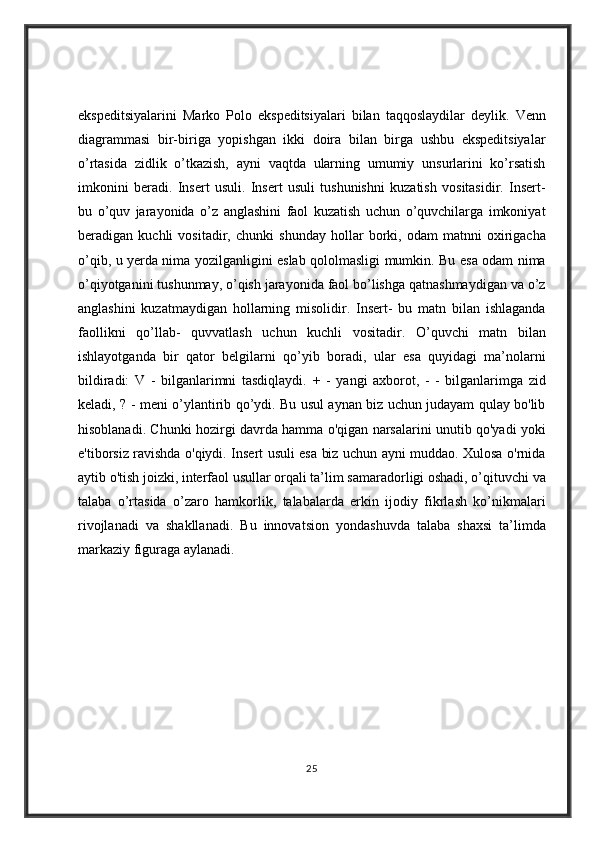 ekspeditsiyalarini Marko	 Polo	 ekspeditsiyalari	 bilan	 taqqoslaydilar	 deylik.	 Venn
diagrammasi	
 bir-biriga	 yopishgan	 ikki	 doira	 bilan	 birga	 ushbu	 ekspeditsiyalar
o’rtasida	
 zidlik	 o’tkazish,	 ayni	 vaqtda	 ularning	 umumiy	 unsurlarini	 ko’rsatish
imkonini	
 beradi.	 Insert	 usuli.	 Insert	 usuli	 tushunishni	 kuzatish	 vositasidir.	 Insert-
bu	
 o’quv	 jarayonida	 o’z	 anglashini	 faol	 kuzatish	 uchun	 o’quvchilarga	 imkoniyat
beradigan	
 kuchli	 vositadir,	 chunki	 shunday	 hollar	 borki,	 odam	 matnni	 oxirigacha
o’qib,	
 u yerda	 nima	 yozilganligini	 eslab	 qololmasligi	 mumkin.	 Bu	 esa	 odam	 nima
o’qiyotganini	
 tushunmay,	 o’qish	 jarayonida	 faol	 bo’lishga	 qatnashmaydigan	 va	 o’z
anglashini	
 kuzatmaydigan	 hollarning	 misolidir.	 Insert-	 bu	 matn	 bilan	 ishlaganda
faollikni	
 qo’llab-	 quvvatlash	 uchun	 kuchli	 vositadir.	 O’quvchi	 matn	 bilan
ishlayotganda	
 bir	 qator	 belgilarni	 qo’yib	 boradi,	 ular	 esa	 quyidagi	 ma’nolarni
bildiradi:	
 V	 - bilganlarimni	 tasdiqlaydi.	 + - yangi	 axborot,	 - - bilganlarimga	 zid
keladi,	
 ? - meni	 o’ylantirib	 qo’ydi.	 Bu	 usul	 aynan	 biz	 uchun	 judayam	 qulay	 bo'lib
hisoblanadi.	
 Chunki	 hozirgi	 davrda	 hamma	 o'qigan	 narsalarini	 unutib	 qo'yadi	 yoki
e'tiborsiz	
 ravishda	 o'qiydi.	 Insert	 usuli	 esa	 biz	 uchun	 ayni	 muddao.	 Xulosa	 o'rnida
aytib	
 o'tish	 joizki,	 interfaol	 usullar	 orqali	 ta’lim	 samaradorligi	 oshadi,	 o’qituvchi	 va
talaba	
 o’rtasida	 o’zaro	 hamkorlik,	 talabalarda	 erkin	 ijodiy	 fikrlash	 ko’nikmalari
rivojlanadi	
 va	 shakllanadi.	  Bu	 innovatsion	 yondashuvda	 talaba	 shaxsi	 ta’limda
markaziy	
 figuraga	 aylanadi.
25