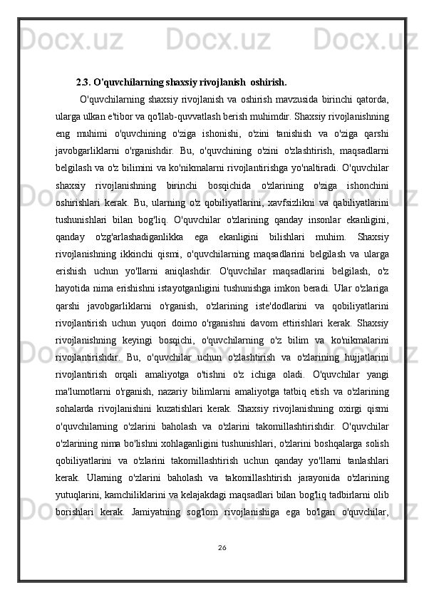 2.3. O'quvchilarning shaxsiy rivojlanish  oshirish.
       O'quvchilarning	 shaxsiy	 rivojlanish	 va	 oshirish	 mavzusida	 birinchi	 qatorda,
ularga	
 ulkan	 e'tibor	 va	 qo'llab-quvvatlash	 berish	 muhimdir.	 Shaxsiy	 rivojlanishning
eng	
 muhimi	 o'quvchining	 o'ziga	 ishonishi,	 o'zini	 tanishish	 va	 o'ziga	 qarshi
javobgarliklarni	
 o'rganishdir.	 Bu,	 o'quvchining	 o'zini	 o'zlashtirish,	 maqsadlarni
belgilash	
 va	 o'z	 bilimini	 va	 ko'nikmalarni	 rivojlantirishga	 yo'naltiradi.	 O'quvchilar
shaxsiy	
 rivojlanishning	 birinchi	 bosqichida	 o'zlarining	 o'ziga	 ishonchini
oshirishlari	
 kerak.	 Bu,	 ularning	 o'z	 qobiliyatlarini,	 xavfsizlikni	 va	 qabiliyatlarini
tushunishlari	
 bilan	 bog'liq.	 O'quvchilar	 o'zlarining	 qanday	 insonlar	 ekanligini,
qanday	
 o'zg'arlashadiganlikka	 ega	 ekanligini	 bilishlari	 muhim.	 Shaxsiy
rivojlanishning	
 ikkinchi	 qismi,	 o'quvchilarning	 maqsadlarini	 belgilash	 va	 ularga
erishish	
 uchun	 yo'llarni	 aniqlashdir.	 O'quvchilar	 maqsadlarini	 belgilash,	 o'z
hayotida	
 nima	 erishishni	 istayotganligini	 tushunishga	 imkon	 beradi.	 Ular	 o'zlariga
qarshi	
 javobgarliklarni	 o'rganish,	 o'zlarining	 iste'dodlarini	 va	 qobiliyatlarini
rivojlantirish	
 uchun	 yuqori	 doimo	 o'rganishni	 davom	 ettirishlari	 kerak.	 Shaxsiy
rivojlanishning	
 keyingi	 bosqichi,	 o'quvchilarning	 o'z	 bilim	 va	 ko'nikmalarini
rivojlantirishdir.	
 Bu,	 o'quvchilar	 uchun	 o'zlashtirish	 va	 o'zlarining	 hujjatlarini
rivojlantirish	
 orqali	 amaliyotga	 o'tishni	 o'z	 ichiga	 oladi.	 O'quvchilar	 yangi
ma'lumotlarni	
 o'rganish,	 nazariy	 bilimlarni	 amaliyotga	 tatbiq	 etish	 va	 o'zlarining
sohalarda	
 rivojlanishini	 kuzatishlari	 kerak.	 Shaxsiy	 rivojlanishning	 oxirgi	 qismi
o'quvchilarning	
 o'zlarini	 baholash	 va	 o'zlarini	 takomillashtirishdir.	  O'quvchilar
o'zlarining	
 nima	 bo'lishni	 xohlaganligini	 tushunishlari,	 o'zlarini	 boshqalarga	 solish
qobiliyatlarini	
 va	 o'zlarini	 takomillashtirish	 uchun	 qanday	 yo'llarni	 tanlashlari
kerak.	
 Ularning	 o'zlarini	 baholash	 va	 takomillashtirish	 jarayonida	 o'zlarining
yutuqlarini,	
 kamchiliklarini	 va	 kelajakdagi	 maqsadlari	 bilan	 bog'liq	 tadbirlarni	 olib
borishlari	
 kerak.	 Jamiyatning	 sog'lom	 rivojlanishiga	 ega	 bo'lgan	 o'quvchilar,
26 