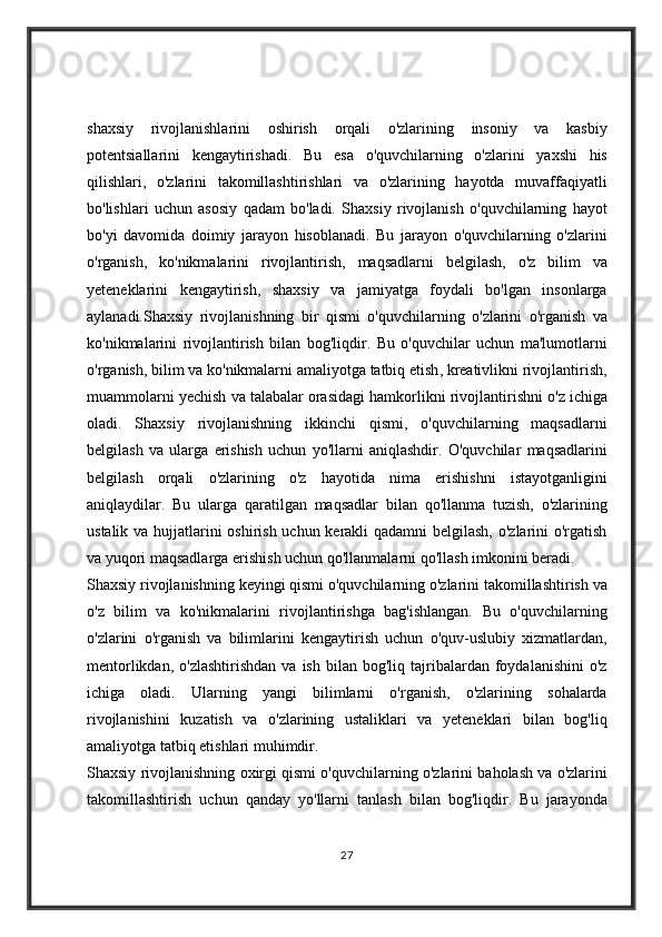 shaxsiy rivojlanishlarini	 oshirish	 orqali	 o'zlarining	 insoniy	 va	 kasbiy
potentsiallarini	
 kengaytirishadi.	 Bu	 esa	 o'quvchilarning	 o'zlarini	 yaxshi	 his
qilishlari,	
 o'zlarini	 takomillashtirishlari	 va	 o'zlarining	 hayotda	 muvaffaqiyatli
bo'lishlari	
 uchun	 asosiy	 qadam	 bo'ladi.   Shaxsiy	 rivojlanish	 o'quvchilarning	 hayot
bo'yi	
 davomida	 doimiy	 jarayon	 hisoblanadi.	 Bu	 jarayon	 o'quvchilarning	 o'zlarini
o'rganish,	
 ko'nikmalarini	 rivojlantirish,	 maqsadlarni	 belgilash,	 o'z	 bilim	 va
yeteneklarini	
 kengaytirish,	 shaxsiy	 va	 jamiyatga	 foydali	 bo'lgan	 insonlarga
aylanadi. Shaxsiy   rivojlanishning   bir   qismi   o ' quvchilarning   o ' zlarini   o ' rganish   va
ko ' nikmalarini   rivojlantirish   bilan   bog ' liqdir .	
  Bu   o ' quvchilar   uchun   ma ' lumotlarni
o ' rganish ,	
  bilim   va   ko ' nikmalarni   amaliyotga   tatbiq   etish ,	  kreativlikni   rivojlantirish ,
muammolarni   yechish   va   talabalar   orasidagi   hamkorlikni   rivojlantirishni   o ' z   ichiga
oladi .	
  Shaxsiy   rivojlanishning   ikkinchi   qismi ,	  o ' quvchilarning   maqsadlarni
belgilash   va   ularga   erishish   uchun   yo ' llarni   aniqlashdir .	
  O'quvchilar	 maqsadlarini
belgilash	
 orqali	 o'zlarining	 o'z	 hayotida	 nima	 erishishni	 istayotganligini
aniqlaydilar.	
 Bu	 ularga	 qaratilgan	 maqsadlar	 bilan	 qo'llanma	 tuzish,	 o'zlarining
ustalik	
 va	 hujjatlarini	 oshirish	 uchun	 kerakli	 qadamni	 belgilash,	 o'zlarini	 o'rgatish
va	
 yuqori	 maqsadlarga	 erishish	 uchun	 qo'llanmalarni	 qo'llash	 imkonini	 beradi.
Shaxsiy	
 rivojlanishning	 keyingi	 qismi	 o'quvchilarning	 o'zlarini	 takomillashtirish	 va
o'z	
 bilim	 va	 ko'nikmalarini	 rivojlantirishga	 bag'ishlangan.	 Bu	 o'quvchilarning
o'zlarini	
 o'rganish	 va	 bilimlarini	 kengaytirish	 uchun	 o'quv-uslubiy	 xizmatlardan,
mentorlikdan,	
 o'zlashtirishdan	 va	 ish	 bilan	 bog'liq	 tajribalardan	 foydalanishini	 o'z
ichiga	
 oladi.	 Ularning	 yangi	 bilimlarni	 o'rganish,	 o'zlarining	 sohalarda
rivojlanishini	
 kuzatish	 va	 o'zlarining	 ustaliklari	 va	 yeteneklari	 bilan	 bog'liq
amaliyotga	
 tatbiq	 etishlari	 muhimdir.
Shaxsiy	
 rivojlanishning	 oxirgi	 qismi	 o'quvchilarning	 o'zlarini	 baholash	 va	 o'zlarini
takomillashtirish	
 uchun	 qanday	 yo'llarni	 tanlash	 bilan	 bog'liqdir.	 Bu	 jarayonda
27