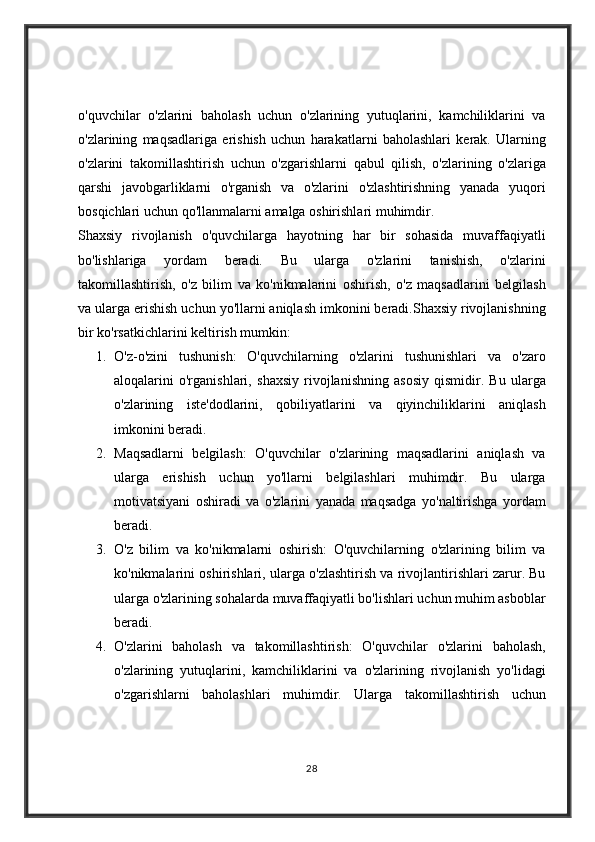 o'quvchilar o'zlarini	 baholash	 uchun	 o'zlarining	 yutuqlarini,	 kamchiliklarini	 va
o'zlarining	
 maqsadlariga	 erishish	 uchun	 harakatlarni	 baholashlari	 kerak.	 Ularning
o'zlarini	
 takomillashtirish	 uchun	 o'zgarishlarni	 qabul	 qilish,	 o'zlarining	 o'zlariga
qarshi	
 javobgarliklarni	 o'rganish	 va	 o'zlarini	 o'zlashtirishning	 yanada	 yuqori
bosqichlari	
 uchun	 qo'llanmalarni	 amalga	 oshirishlari	 muhimdir.
Shaxsiy	
 rivojlanish	 o'quvchilarga	 hayotning	 har	 bir	 sohasida	 muvaffaqiyatli
bo'lishlariga	
 	yordam	 	beradi.	 	Bu	 	ularga	 	o'zlarini	 	tanishish,	 	o'zlarini
takomillashtirish,	
 o'z	 bilim	 va	 ko'nikmalarini	 oshirish,	 o'z	 maqsadlarini	 belgilash
va	
 ularga	 erishish	 uchun	 yo'llarni	 aniqlash	 imkonini	 beradi.Shaxsiy	 rivojlanishning
bir	
 ko'rsatkichlarini	 keltirish	 mumkin:
1. O'z-o'zini	
 tushunish:	 O'quvchilarning	 o'zlarini	 tushunishlari	 va	 o'zaro
aloqalarini	
 o'rganishlari,	 shaxsiy	 rivojlanishning	 asosiy	 qismidir.	 Bu	 ularga
o'zlarining	
 iste'dodlarini,	 qobiliyatlarini	 va	 qiyinchiliklarini	 aniqlash
imkonini	
 beradi.
2. Maqsadlarni	
 belgilash:	 O'quvchilar	 o'zlarining	 maqsadlarini	 aniqlash	 va
ularga	
 erishish	 uchun	 yo'llarni	 belgilashlari	 muhimdir.	 Bu	 ularga
motivatsiyani	
 oshiradi	 va	 o'zlarini	 yanada	 maqsadga	 yo'naltirishga	 yordam
beradi.
3. O'z	
 bilim	 va	 ko'nikmalarni	 oshirish:	 O'quvchilarning	 o'zlarining	 bilim	 va
ko'nikmalarini	
 oshirishlari,	 ularga	 o'zlashtirish	 va	 rivojlantirishlari	 zarur.	 Bu
ularga	
 o'zlarining	 sohalarda	 muvaffaqiyatli	 bo'lishlari	 uchun	 muhim	 asboblar
beradi.
4. O'zlarini	
 baholash	 va	 takomillashtirish:	 O'quvchilar	 o'zlarini	 baholash,
o'zlarining	
 yutuqlarini,	 kamchiliklarini	 va	 o'zlarining	 rivojlanish	 yo'lidagi
o'zgarishlarni	
 baholashlari	 muhimdir.	 Ularga	 takomillashtirish	 uchun
28