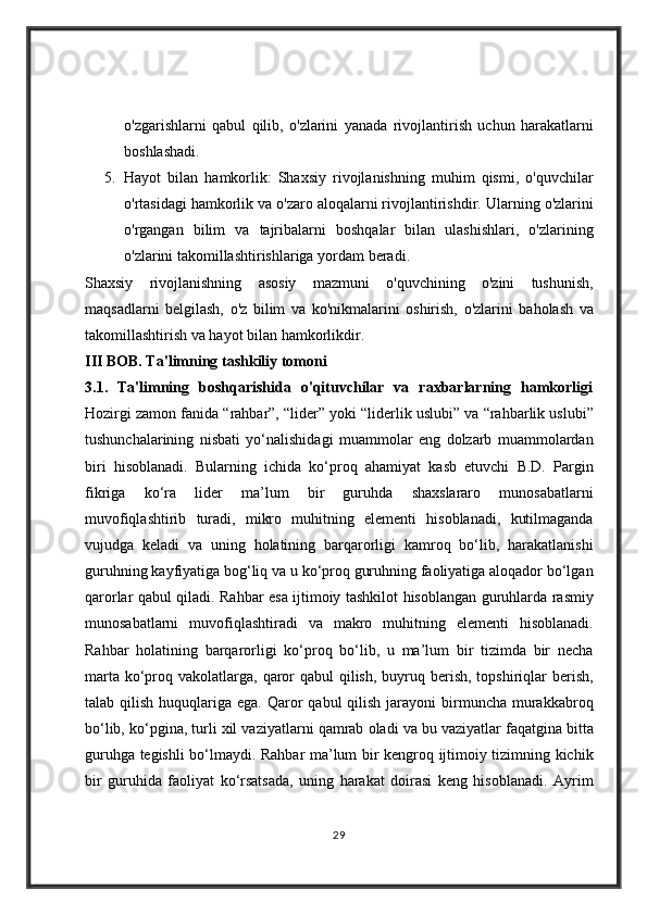o'zgarishlarni qabul	 qilib,	 o'zlarini	 yanada	 rivojlantirish	 uchun	 harakatlarni
boshlashadi.
5. Hayot	
 bilan	 hamkorlik:	 Shaxsiy	 rivojlanishning	 muhim	 qismi,	 o'quvchilar
o'rtasidagi	
 hamkorlik	 va	 o'zaro	 aloqalarni	 rivojlantirishdir.	  Ularning	 o'zlarini
o'rgangan	
 bilim	 va	 tajribalarni	 boshqalar	 bilan	 ulashishlari,	 o'zlarining
o'zlarini	
 takomillashtirishlariga	 yordam	 beradi.
Shaxsiy	
 rivojlanishning	 asosiy	 mazmuni	 o'quvchining	 o'zini	 tushunish,
maqsadlarni	
 belgilash,	 o'z	 bilim	 va	 ko'nikmalarini	 oshirish,	 o'zlarini	 baholash	 va
takomillashtirish	
 va	 hayot	 bilan	 hamkorlikdir.	 
III BOB. Ta'limning tashkiliy tomoni
3.1.   Ta'limning   boshqarishida   o'qituvchilar   va   raxbarlarning   hamkorligi
Hozirgi	
 zamon	 fanida	 “rahbar”,	 “lider”	 yoki	 “liderlik	 uslubi”	 va	 “rahbarlik	 uslubi”
tushunchalarining	
 nisbati	 yo‘nalishidagi	 muammolar	 eng	 dolzarb	 muammolardan
biri	
 hisoblanadi.	 Bularning	 ichida	 ko‘proq	 ahamiyat	 kasb	 etuvchi	 B.D.	 Pargin
fikriga	
 	ko‘ra	 	lider	 	ma’lum	 	bir	 	guruhda	 	shaxslararo	 	munosabatlarni
muvofiqlashtirib	
 turadi,	 mikro	 muhitning	 elementi	 hisoblanadi,	 kutilmaganda
vujudga	
 keladi	 va	 uning	 holatining	 barqarorligi	 kamroq	 bo‘lib,	 harakatlanishi
guruhning	
 kayfiyatiga	 bog‘liq	 va	 u ko‘proq	 guruhning	 faoliyatiga	 aloqador	 bo‘lgan
qarorlar	
 qabul	 qiladi.	 Rahbar	 esa	 ijtimoiy	 tashkilot	 hisoblangan	 guruhlarda	 rasmiy
munosabatlarni	
 muvofiqlashtiradi	 va	 makro	 muhitning	 elementi	 hisoblanadi.
Rahbar	
 holatining	 barqarorligi	 ko‘proq	 bo‘lib,	 u ma’lum	 bir	 tizimda	 bir	 necha
marta	
 ko‘proq	 vakolatlarga,	 qaror	 qabul	 qilish,	 buyruq	 berish,	 topshiriqlar	 berish,
talab	
 qilish	 huquqlariga	 ega.	 Qaror	 qabul	 qilish	 jarayoni	 birmuncha	 murakkabroq
bo‘lib,	
 ko‘pgina,	 turli	 xil	 vaziyatlarni	 qamrab	 oladi	 va	 bu	 vaziyatlar	 faqatgina	 bitta
guruhga	
 tegishli	 bo‘lmaydi.	 Rahbar	 ma’lum	 bir	 kengroq	 ijtimoiy	 tizimning	 kichik
bir	
 guruhida	 faoliyat	 ko‘rsatsada,	 uning	 harakat	 doirasi	 keng	 hisoblanadi.	 Ayrim
29