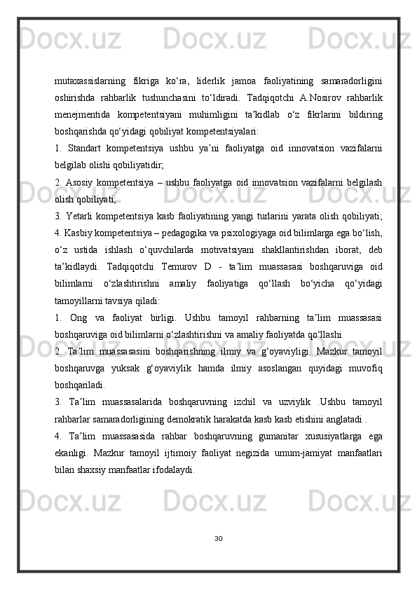 mutaxassislarning fikriga	 ko‘ra,	 liderlik	 jamoa	 faoliyatining	 samaradorligini
oshirishda	
 rahbarlik	 tushunchasini	 to‘ldiradi.	 Tadqiqotchi	 A.Nosirov	 rahbarlik
menejmentida	
 kompetentsiyani	 muhimligini	 ta kidlab	 o‘z	 fikrlarini	 bildiring	ʼ
boshqarishda	
 qo‘yidagi	 qobiliyat	 kompetentsiyalari:	 
1.	
 Standart	 kompetentsiya	 ushbu	 ya ni	 faoliyatga	 oid	 innovatsion	 vazifalarni	ʼ
belgilab	
 olishi	 qobiliyatidir;	 
2.	
 Asosiy	 kompetentsiya	 – ushbu	 faoliyatga	 oid	 innovatsion	 vazifalarni	 belgilash
olish	
 qobiliyati;	 
3.	
 Yetarli	 kompetentsiya	 kasb	 faoliyatining	 yangi	 turlarini	 yarata	 olish	 qobiliyati;
4.	
 Kasbiy	 kompetentsiya	 – pedagogika	 va	 psixologiyaga	 oid	 bilimlarga	 ega	 bo‘lish,
o‘z	
 ustida	 ishlash	 o‘quvchilarda	 motivatsiyani	 shakllantirishdan	 iborat,	 deb
ta’kidlaydi.	
 Tadqiqotchi	 Temurov	 D	 - ta lim	 muassasasi	 boshqaruviga	 oid	ʼ
bilimlarni	
 o‘zlashtirishni	 amaliy	 faoliyatiga	 qo‘llash	 bo‘yicha	 qo‘yidagi
tamoyillarni	
 tavsiya	 qiladi:	 
1.	
 Ong	 va	 faoliyat	 birligi.	 Ushbu	 tamoyil	 rahbarning	 ta lim	 muassasasi	ʼ
boshqaruviga	
 oid	 bilimlarni	 o‘zlashtirishni	 va	 amaliy	 faoliyatda	 qo‘llashi.	 
2.	
 Ta lim	 muassasasini	 boshqarishning	 ilmiy	 va	 g‘oyaviyligi.	 Mazkur	 tamoyil	ʼ
boshqaruvga	
 yuksak	 g‘oyaviylik	 hamda	 ilmiy	 asoslangan	 quyidagi	 muvofiq
boshqariladi.	
 
3.	
 Ta lim	 muassasalarida	 boshqaruvning	 izchil	 va	 uzviylik	 .Ushbu	 tamoyil	ʼ
rahbarlar	
 samaradorligining	 demokratik	 harakatda	 kasb	 kasb	 etishini	 anglatadi	 . 
4.	
 Ta lim	 muassasasida	 rahbar	 boshqaruvning	 gumanitar	 xususiyatlarga	 ega	ʼ
ekanligi.	
 Mazkur	 tamoyil	 ijtimoiy	 faoliyat	 negizida	 umum-jamiyat	 manfaatlari
bilan	
 shaxsiy	 manfaatlar	 ifodalaydi.	 
30 