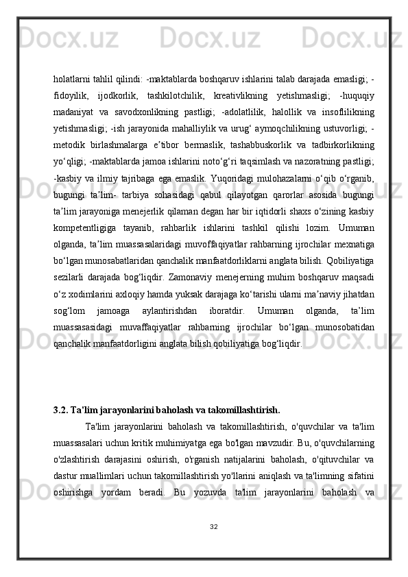 holatlarni tahlil	 qilindi:	 -maktablarda	 boshqaruv	 ishlarini	 talab	 darajada	 emasligi;	 -
fidoyilik,	
 ijodkorlik,	 tashkilotchilik,	 kreativlikning	 yetishmasligi;	 -huquqiy
madaniyat	
 va	 savodxonlikning	 pastligi;	 -adolatlilik,	 halollik	 va	 insoflilikning
yetishmasligi;	
 -ish	 jarayonida	 mahalliylik	 va	 urug‘	 aymoqchilikning	 ustuvorligi;	 -
metodik	
 birlashmalarga	 e tibor	 bermaslik,	 tashabbuskorlik	 va	 tadbirkorlikning	ʼ
yo‘qligi;	
 -maktablarda	 jamoa	 ishlarini	 noto‘g‘ri	 taqsimlash	 va	 nazoratning	 pastligi;
-kasbiy	
 va	 ilmiy	 tajribaga	 ega	 emaslik.	 Yuqoridagi	 mulohazalarni	 o‘qib	 o‘rganib,
bugungi	
 ta lim-	 tarbiya	 sohasidagi	 qabul	 qilayotgan	 qarorlar	 asosida	 bugungi	ʼ
ta lim	
 jarayoniga	 menejerlik	 qilaman	 degan	 har	 bir	 iqtidorli	 shaxs	 o‘zining	 kasbiy	ʼ
kompetentligiga	
 tayanib,	 rahbarlik	 ishlarini	 tashkil	 qilishi	 lozim.	 Umuman
olganda,	
 ta lim	 muassasalaridagi	 muvoffaqiyatlar	 rahbarning	 ijrochilar	 mexnatiga	ʼ
bo‘lgan	
 munosabatlaridan	 qanchalik	 manfaatdorliklarni	 anglata	 bilish.	 Qobiliyatiga
sezilarli	
 darajada	 bog‘liqdir.	 Zamonaviy	 menejerning	 muhim	 boshqaruv	 maqsadi
o‘z	
 xodimlarini	 axloqiy	 hamda	 yuksak	 darajaga	 ko‘tarishi	 ularni	 ma naviy	 jihatdan	ʼ
sog‘lom	
 	jamoaga	 	aylantirishdan	 	iboratdir.	 	Umuman	 	olganda,	 	ta’lim
muassasasidagi	
 muvaffaqiyatlar	 rahbarning	 ijrochilar	 bo‘lgan	 munosobatidan
qanchalik	
 manfaatdorligini	 anglata	 bilish	 qobiliyatiga	 bog‘liqdir.  
3.2. Ta'lim jarayonlarini baholash va takomillashtirish.
 	
      Ta'lim	 jarayonlarini	 baholash	 va	 takomillashtirish,	 o'quvchilar	 va	 ta'lim
muassasalari	
 uchun	 kritik	 muhimiyatga	 ega	 bo'lgan	 mavzudir.	 Bu,	 o'quvchilarning
o'zlashtirish	
 darajasini	 oshirish,	 o'rganish	 natijalarini	 baholash,	 o'qituvchilar	 va
dastur	
 muallimlari	 uchun	 takomillashtirish	 yo'llarini	 aniqlash	 va	 ta'limning	 sifatini
oshirishga	
 yordam	 beradi.	 Bu	 yozuvda	 ta'lim	 jarayonlarini	 baholash	 va
32