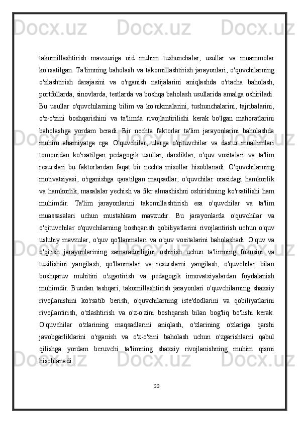 takomillashtirish mavzusiga	 oid	 muhim	 tushunchalar,	 usullar	 va	 muammolar
ko'rsatilgan.	
 Ta'limning	 baholash	 va	 takomillashtirish	 jarayonlari,	 o'quvchilarning
o'zlashtirish	
 darajasini	 va	 o'rganish	 natijalarini	 aniqlashda	 o'rtacha	 baholash,
portfollarda,	
 sinovlarda,	 testlarda	 va	 boshqa	 baholash	 usullarida	 amalga	 oshiriladi.
Bu	
 usullar	 o'quvchilarning	 bilim	 va	 ko'nikmalarini,	 tushunchalarini,	 tajribalarini,
o'z-o'zini	
 boshqarishini	 va	 ta'limda	 rivojlantirilishi	 kerak	 bo'lgan	 mahoratlarini
baholashga	
 yordam	 beradi.	 Bir	 nechta	 faktorlar	 ta'lim	 jarayonlarini	 baholashda
muhim	
 ahamiyatga	 ega.	 O'quvchilar,	 ularga	 o'qituvchilar	 va	 dastur	 muallimlari
tomonidan	
 ko'rsatilgan	 pedagogik	 usullar,	 darsliklar,	 o'quv	 vositalari	 va	 ta'lim
resurslari	
 bu	 faktorlardan	 faqat	 bir	 nechta	 misollar	 hisoblanadi.	 O'quvchilarning
motivatsiyasi,	
 o'rganishga	 qaratilgan	 maqsadlar,	 o'quvchilar	 orasidagi	 hamkorlik
va	
 hamkorlik,	 masalalar	 yechish	 va	 fikr	 almashishni	 oshirishning	 ko'rsatilishi	 ham
muhimdir.	
 Ta'lim	 jarayonlarini	 takomillashtirish	 esa	 o'quvchilar	 va	 ta'lim
muassasalari	
 uchun	 mustahkam	 mavzudir.	 Bu	 jarayonlarda	 o'quvchilar	 va
o'qituvchilar	
 o'quvchilarning	 boshqarish	 qobiliyatlarini	 rivojlantirish	 uchun	 o'quv
uslubiy	
 mavzular,	 o'quv	 qo'llanmalari	 va	 o'quv	 vositalarini	 baholashadi.	 O'quv	 va
o'qitish	
 jarayonlarining	 samaradorligini	 oshirish	 uchun	 ta'limning	 fokusini	 va
tuzilishini	
 yangilash,	 qo'llanmalar	 va	 resurslarni	 yangilash,	 o'quvchilar	 bilan
boshqaruv	
 muhitini	 o'zgartirish	 va	 pedagogik	 innovatsiyalardan	 foydalanish
muhimdir.	
 Bundan	 tashqari,	 takomillashtirish	 jarayonlari	 o'quvchilarning	 shaxsiy
rivojlanishini	
 ko'rsatib	 berish,	 o'quvchilarning	 iste'dodlarini	 va	 qobiliyatlarini
rivojlantirish,	
 o'zlashtirish	 va	 o'z-o'zini	 boshqarish	 bilan	 bog'liq	 bo'lishi	 kerak.
O'quvchilar	
 o'zlarining	 maqsadlarini	 aniqlash,	 o'zlarining	 o'zlariga	 qarshi
javobgarliklarini	
 o'rganish	 va	 o'z-o'zini	 baholash	 uchun	 o'zgarishlarni	 qabul
qilishga	
 yordam	 beruvchi	 ta'limning	 shaxsiy	 rivojlanishning	 muhim	 qismi
hisoblanadi.
33 