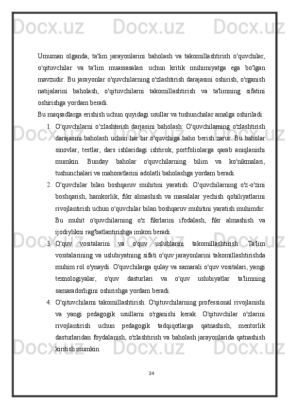 Umuman olganda,	 ta'lim	 jarayonlarini	 baholash	 va	 takomillashtirish	 o'quvchilar,
o'qituvchilar	
 va	 ta'lim	 muassasalari	 uchun	 kritik	 muhimiyatga	 ega	 bo'lgan
mavzudir.	
 Bu	 jarayonlar	 o'quvchilarning	 o'zlashtirish	 darajasini	 oshirish,	 o'rganish
natijalarini	
 baholash,	 o'qituvchilarni	 takomillashtirish	 va	 ta'limning	 sifatini
oshirishga	
 yordam	 beradi.
Bu	
 maqsadlarga	 erishish	 uchun	 quyidagi	 usullar	 va	 tushunchalar	 amalga	 oshiriladi:
1. O'quvchilarni	
 o‘zlashtirish	 darjasini	 baholash:	 O'quvchilarning	 o'zlashtirish
darajasini	
 baholash	 uchun	 har	 bir	 o'quvchiga	 baho	 berish	 zarur.	 Bu	 baholar
sinovlar,	
 testlar,	 dars	 ishlaridagi	 ishtirok,	 portfoliolarga	 qarab	 aniqlanishi
mumkin.	
 Bunday	 baholar	 o'quvchilarning	 bilim	 va	 ko'nikmalari,
tushunchalari	
 va	 mahoratlarini	 adolatli	 baholashga	 yordam	 beradi.
2. O'quvchilar	
 bilan	 boshqaruv	 muhitini	 yaratish:	 O'quvchilarning	 o'z-o'zini
boshqarish,	
 hamkorlik,	 fikr	 almashish	 va	 masalalar	 yechish	 qobiliyatlarini
rivojlantirish	
 uchun	 o'quvchilar	 bilan	 boshqaruv	 muhitini	 yaratish	 muhimdir.
Bu	
 muhit	 o'quvchilarning	 o'z	 fikrlarini	 ifodalash,	 fikr	 almashish	 va
ijodiylikni	
 rag'batlantirishga	 imkon	 beradi.
3. O'quv	
 vositalarini	 va	 o'quv	 uslublarini	 takomillashtirish:	 Ta'lim
vositalarining	
 va	 uslubiyatning	 sifati	 o'quv	 jarayonlarini	 takomillashtirishda
muhim	
 rol	 o'ynaydi.	 O'quvchilarga	 qulay	 va	 samarali	 o'quv	 vositalari,	 yangi
texnologiyalar,	
 o'quv	 dasturlari	 va	 o'quv	 uslubiyatlar	 ta'limning
samaradorligini	
 oshirishga	 yordam	 beradi.
4. O'qituvchilarni	
 takomillashtirish:	 O'qituvchilarning	 professional	 rivojlanishi
va	
 yangi	 pedagogik	 usullarni	 o'rganishi	 kerak.	 O'qituvchilar	 o'zlarini
rivojlantirish	
 uchun	 pedagogik	 tadqiqotlarga	 qatnashish,	 mentorlik
dasturlaridan	
 foydalanish,	 o'zlashtirish	 va	 baholash	 jarayonlarida	 qatnashish
kiritish	
 mumkin.
34 