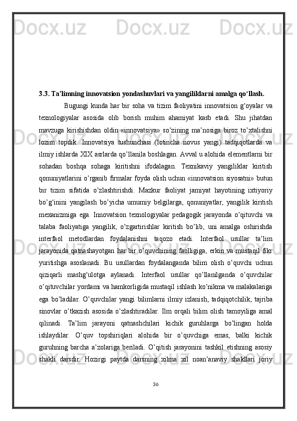 3.3. Ta'limning innovatsion yondashuvlari va yangiliklarni amalga qo‘llash.  
                    Bugungi kunda	 har	 bir	 soha	 va	 tizim	 faoliyatini	 innovatsion	 g‘oyalar	 va
texnologiyalar	
 asosida	 olib	 borish	 muhim	 ahamiyat	 kasb	 etadi.	 Shu	 jihatdan
mavzuga	
 kirishishdan	 oldin	 «innovatsiya»	 so’zining	 ma’nosiga	 biroz	 to’xtalishni
lozim	
 topdik.	 Innovatsiya	 tushunchasi	 (lotincha	 novus	 yangi)	 tadqiqotlarda	 va
ilmiy	
 ishlarda	 XIX	 asrlarda	 qo’llanila	 boshlagan.	 Avval	 u alohida	 elementlarni	 bir
sohadan	
 boshqa	 sohaga	 kiritishni	 ifodalagan.	 Texnikaviy	 yangiliklar	 kiritish
qonuniyatlarini	
 o’rganib	 firmalar	 foyda	 olish	 uchun	 «innovatsion	 siyosatni»	 butun
bir	
 tizim	 sifatida	 o’zlashtirishdi.	 Mazkur	 faoliyat	 jamiyat	 hayotining	 ixtiyoriy
bo’g‘inini	
 yangilash	 bo’yicha	 umumiy	 belgilarga,	 qonuniyatlar,	 yangilik	 kiritish
mexanizmiga	
 ega.	 Innovatsion	 texnologiyalar	 pedagogik	 jarayonda	 o’qituvchi	 va
talaba	
 faoliyatiga	 yangilik,	 o’zgartirishlar	 kiritish	 bo’lib,	 uni	 amalga	 oshirishda
interfaol	
 metodlardan	 foydalanishni	 taqozo	 etadi.	 Interfaol	 usullar	 ta’lim
jarayonida	
 qatnashayotgan	 har	 bir	 o’quvchining	 faolligiga,	 erkin	 va	 mustaqil	 fikr
yuritishga	
 asoslanadi.	 Bu	 usullardan	 foydalanganda	 bilim	 olish	 o’quvchi	 uchun
qiziqarli	
 mashg‘ulotga	 aylanadi.	 Interfaol	 usullar	 qo’llanilganda	 o’quvchilar
o’qituvchilar	
 yordami	 va	 hamkorligida	 mustaqil	 ishlash	 ko’nikma	 va	 malakalariga
ega	
 bo’ladilar.	 O’quvchilar	 yangi	 bilimlarni	 ilmiy	 izlanish,	 tadqiqotchilik,	 tajriba
sinovlar	
 o’tkazish	 asosida	 o’zlashtiradilar.	 Ilm	 orqali	 bilim	 olish	 tamoyiliga	 amal
qilinadi.	
 Ta’lim	 jarayoni	 qatnashchilari	 kichik	 guruhlarga	 bo’lingan	 holda
ishlaydilar.	
 O’quv	 topshiriqlari	 alohida	 bir	 o’quvchiga	 emas,	 balki	 kichik
guruhning	
 barcha	 a’zolariga	 beriladi.	 O’qitish	 jarayonini	 tashkil	 etishning	 asosiy
shakli	
 darsdir.	 Hozirgi	 paytda	 darsning	 xilma	 xil	 noan’anaviy	 shakllari	 joriy
36 