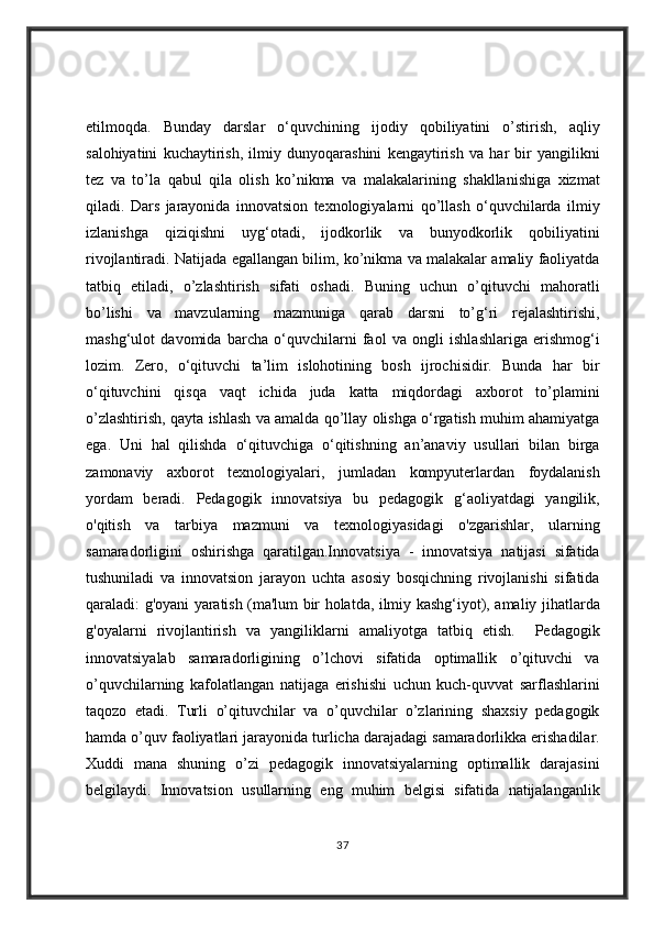 etilmoqda. Bunday	 darslar	 o‘quvchining	 ijodiy	 qobiliyatini	 o’stirish,	 aqliy
salohiyatini	
 kuchaytirish,	 ilmiy	 dunyoqarashini	 kengaytirish	 va	 har	 bir	 yangilikni
tez	
 va	 to’la	 qabul	 qila	 olish	 ko’nikma	 va	 malakalarining	 shakllanishiga	 xizmat
qiladi.	
 Dars	 jarayonida	 innovatsion	 texnologiyalarni	 qo’llash	 o‘quvchilarda	 ilmiy
izlanishga	
 qiziqishni	 uyg‘otadi,	 ijodkorlik	 va	 bunyodkorlik	 qobiliyatini
rivojlantiradi.	
 Natijada	 egallangan	 bilim,	 ko’nikma	 va	 malakalar	 amaliy	 faoliyatda
tatbiq	
 etiladi,	 o’zlashtirish	 sifati	 oshadi.	 Buning	 uchun	 o’qituvchi	 mahoratli
bo’lishi	
 va	 mavzularning	 mazmuniga	 qarab	 darsni	 to’g‘ri	 rejalashtirishi,
mashg‘ulot	
 davomida	 barcha	 o‘quvchilarni	 faol	 va	 ongli	 ishlashlariga	 erishmog‘i
lozim.	
 Zero,	 o‘qituvchi	 ta’lim   islohotining	 bosh	 ijrochisidir.	 Bunda	 har	 bir
o‘qituvchini	
 qisqa	 vaqt	 ichida	 juda	 katta	 miqdordagi	 axborot	 to’plamini
o’zlashtirish,	
 qayta	 ishlash	 va	 amalda	 qo’llay	 olishga	 o‘rgatish	 muhim	 ahamiyatga
ega.	
 Uni	 hal	 qilishda	 o‘qituvchiga	 o‘qitishning	 an’anaviy	 usullari	 bilan	 birga
zamonaviy	
 axborot	 texnologiyalari,	 jumladan	 kompyuterlardan	 foydalanish
yordam	
 beradi.	 Pedagogik	 innovatsiya	 bu	 pedagogik	 g‘aoliyatdagi	 yangilik,
o'qitish	
 va	 tarbiya	 mazmuni	 va	 texnologiyasidagi	 o'zgarishlar,	 ularning
samaradorligini	
 oshirishga	 qaratilgan.Innovatsiya	 - innovatsiya	 natijasi	 sifatida
tushuniladi	
 va	 innovatsion	 jarayon	 uchta	 asosiy	 bosqichning	 rivojlanishi	 sifatida
qaraladi:	
 g'oyani	 yaratish	 (ma'lum	 bir	 holatda,	 ilmiy	 kashg‘iyot),	 amaliy	 jihatlarda
g'oyalarni	
 rivojlantirish	 va	 yangiliklarni	 amaliyotga	 tatbiq	 etish.	  Pedagogik
innovatsiyalab	
 samaradorligining	 o’lchovi	 sifatida	 optimallik	 o’qituvchi	 va
o’quvchilarning	
 kafolatlangan	 natijaga	 erishishi	 uchun	 kuch-quvvat	 sarflashlarini
taqozo	
 etadi.	 Turli	 o’qituvchilar	 va	 o’quvchilar	 o’zlarining	 shaxsiy	 pedagogik
hamda	
 o’quv	 faoliyatlari	 jarayonida	 turlicha	 darajadagi	 samaradorlikka	 erishadilar.
Xuddi	
 mana	 shuning	 o’zi	 pedagogik	 innovatsiyalarning	 optimallik	 darajasini
belgilaydi.	
 Innovatsion	 usullarning	 eng	 muhim	 belgisi	 sifatida	 natijalanganlik
37 