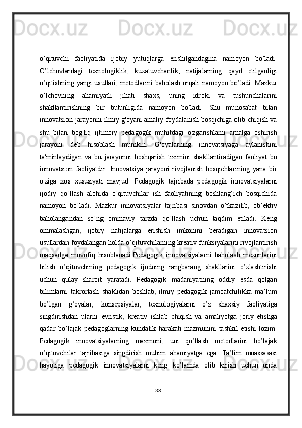 o’qituvchi faoliyatida	 ijobiy	 yutuqlarga	 erishilgandagina	 namoyon	 bo’ladi.
O’lchovlardagi	
 texnologiklik,	 kuzatuvchanlik,	 natijalarning	 qayd	 etilganligi
o’qitishning	
 yangi	 usullari,	 metodlarini	 baholash	 orqali	 namoyon	 bo’ladi.	 Mazkur
o’lchovning	
 ahamiyatli	 jihati	 shaxs,	 uning	 idroki	 va	 tushunchalarini
shakllantirishning	
 bir	 butunligida	 namoyon	 bo’ladi.	 Shu	 munosabat	 bilan
innovatsion	
 jarayonni	 ilmiy	 g'oyani	 amaliy	 foydalanish	 bosqichiga	 olib	 chiqish	 va
shu	
 bilan	 bog'liq	 ijtimoiy	 pedagogik	 muhitdagi	 o'zgarishlarni	 amalga	 oshirish
jarayoni	
 deb	 hisoblash	 mumkin.	 G'oyalarning	 innovatsiyaga	 aylanishini
ta'minlaydigan	
 va	 bu	 jarayonni	 boshqarish	 tizimini	 shakllantiradigan	 faoliyat	 bu
innovatsion	
 faoliyatdir.	 Innovatsiya	 jarayoni	 rivojlanish	 bosqichlarining	 yana	 bir
o'ziga	
 xos	 xususiyati	 mavjud.	 Pedagogik	 tajribada	 pedagogik	 innovatsiyalarni
ijodiy	
 qo’llash	 alohida	 o’qituvchilar	 ish	 faoliyatining	 boshlang‘ich	 bosqichida
namoyon	
 bo’ladi.	 Mazkur	 innovatsiyalar	 tajribasi	 sinovdan	 o’tkazilib,	 ob’ektiv
baholangandan	
 so’ng	 ommaviy	 tarzda	 qo’llash	 uchun	 taqdim	 etiladi.	 Keng
ommalashgan,	
 ijobiy	 natijalarga	 erishish	 imkonini	 beradigan	 innovatsion
usullardan	
 foydalangan	 holda	 o’qituvchilarning	 kreativ	 funksiyalarini	 rivojlantirish
maqsadga	
 muvofiq	 hisoblanadi.Pedagogik	 innovatsiyalarni	 baholash	 mezonlarini
bilish	
 o’qituvchining	 pedagogik	 ijodning	 rangbarang	 shakllarini	 o’zlashtirishi
uchun	
 qulay	 sharoit	 yaratadi.	 Pedagogik	 madaniyatning	 oddiy	 esda	 qolgan
bilimlarni	
 takrorlash	 shaklidan	 boshlab,	 ilmiy	 pedagogik	 jamoatchilikka	 ma’lum
bo’lgan	
 g‘oyalar,	 konsepsiyalar,	 texnologiyalarni	 o’z	 shaxsiy	 faoliyatiga
singdirishdan	
 ularni	 evristik,	 kreativ	 ishlab	 chiqish	 va   amaliyotga	 joriy	 etishga
qadar	
 bo’lajak	 pedagoglarning	 kundalik	 harakati	 mazmunini	 tashkil	 etishi	 lozim.
Pedagogik	
 innovatsiyalarning	 mazmuni,	 uni	 qo’llash	 metodlarini	 bo’lajak
o’qituvchilar	
 tajribasiga	 singdirish	 muhim	 ahamiyatga	 ega.	 Ta’lim	 muassasasi
hayotiga	
 pedagogik	 innovatsiyalarni	 keng	 ko’lamda	 olib	 kirish	 uchun	 unda
38 