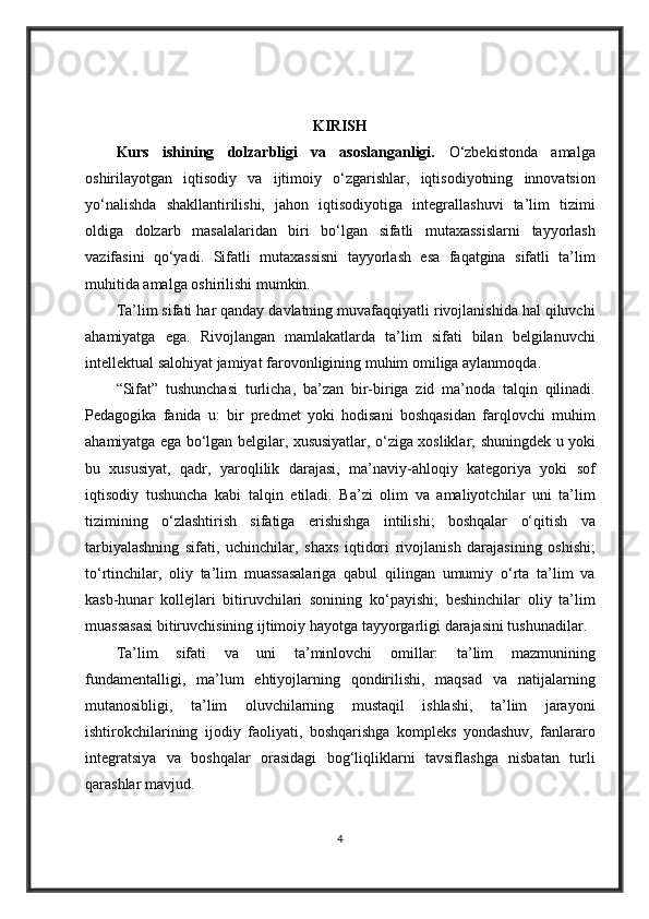 KIRISH
Kurs   ishining   dolzarbligi   va   asoslanganligi.   O‘zbekistonda amalga
oshirilayotgan	
 iqtisodiy	 va	 ijtimoiy	 o‘zgarishlar,	 iqtisodiyotning	 innovatsion
yo‘nalishda	
 shakllantirilishi,	 jahon	 iqtisodiyotiga	 integrallashuvi	 ta’lim	 tizimi
oldiga	
 dolzarb	 masalalaridan	 biri	 bo‘lgan	 sifatli	 mutaxassislarni	 tayyorlash
vazifasini	
 qo‘yadi.	 Sifatli	 mutaxassisni	 tayyorlash	 esa	 faqatgina	 sifatli	 ta’lim
muhitida	
 amalga	 oshirilishi	 mumkin.
Ta’lim	
 sifati	 har	 qanday	 davlatning	 muvafaqqiyatli	 rivojlanishida	 hal	 qiluvchi
ahamiyatga	
 ega.	 Rivojlangan	 mamlakatlarda	 ta’lim	 sifati	 bilan	 belgilanuvchi
intellektual	
 salohiyat	 jamiyat	 farovonligining	 muhim	 omiliga	 aylanmoqda.
“Sifat”	
 tushunchasi	 turlicha,	 ba’zan	 bir-biriga	 zid	 ma’noda	 talqin	 qilinadi.
Pedagogika	
 fanida	 u:	 bir	 predmet	 yoki	 hodisani	 boshqasidan	 farqlovchi	 muhim
ahamiyatga	
 ega	 bo‘lgan	 belgilar,	 xususiyatlar,	 o‘ziga	 xosliklar;	 shuningdek	 u yoki
bu	
 xususiyat,	 qadr,	 yaroqlilik	 darajasi,	 ma’naviy-ahloqiy	 kategoriya	 yoki	 sof
iqtisodiy	
 tushuncha	 kabi	 talqin	 etiladi.	 Ba’zi	 olim	 va	 amaliyotchilar	 uni	 ta’lim
tizimining	
 o‘zlashtirish	 sifatiga	 erishishga	 intilishi;	 boshqalar	 o‘qitish	 va
tarbiyalashning	
 sifati,	 uchinchilar,	 shaxs	 iqtidori	 rivojlanish	 darajasining	 oshishi;
to‘rtinchilar,	
 oliy	 ta’lim	 muassasalariga	 qabul	 qilingan	 umumiy	 o‘rta	 ta’lim	 va
kasb-hunar	
 kollejlari	 bitiruvchilari	 sonining	 ko‘payishi;	 beshinchilar	 oliy	 ta’lim
muassasasi	
 bitiruvchisining	 ijtimoiy	 hayotga	 tayyorgarligi	 darajasini	 tushunadilar.
Ta’lim	
 sifati	 	va	 uni	 	ta’minlovchi	 	omillar:	 	ta’lim	 	mazmunining
fundamentalligi,	
 ma’lum	 ehtiyojlarning	 qondirilishi,	 maqsad	 va	 natijalarning
mutanosibligi,	
 ta’lim	 oluvchilarning	 mustaqil	 ishlashi,	 ta’lim	 jarayoni
ishtirokchilarining	
 ijodiy	 faoliyati,	 boshqarishga	 kompleks	 yondashuv,	 fanlararo
integratsiya	
 va	 boshqalar	 orasidagi	 bog‘liqliklarni	 tavsiflashga	 nisbatan	 turli
qarashlar	
 mavjud.
4 