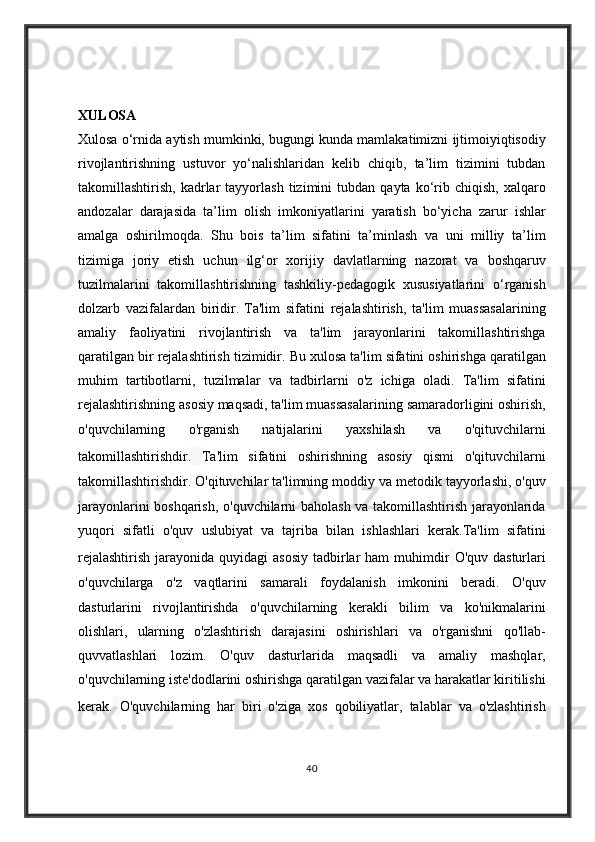 XULOSA
Xulosa o‘rnida	 aytish	 mumkinki,	 bugungi	 kunda	 mamlakatimizni	 ijtimoiyiqtisodiy
rivojlantirishning	
 ustuvor	 yo‘nalishlaridan	 kelib	 chiqib,	 ta’lim	 tizimini	 tubdan
takomillashtirish,	
 kadrlar	 tayyorlash	 tizimini	 tubdan	 qayta	 ko‘rib	 chiqish,	 xalqaro
andozalar	
 darajasida	 ta’lim	 olish	 imkoniyatlarini	 yaratish	 bo‘yicha	 zarur	 ishlar
amalga	
 oshirilmoqda.	 Shu	 bois	 ta’lim	 sifatini	 ta’minlash	 va	 uni	 milliy	 ta’lim
tizimiga	
 joriy	 etish	 uchun	 ilg‘or	 xorijiy	 davlatlarning	 nazorat	 va	 boshqaruv
tuzilmalarini	
 takomillashtirishning	 tashkiliy-pedagogik	 xususiyatlarini	 o‘rganish
dolzarb	
 vazifalardan	 biridir.   Ta'lim	 sifatini	 rejalashtirish,	 ta'lim	 muassasalarining
amaliy	
 faoliyatini	 rivojlantirish	 va	 ta'lim	 jarayonlarini	 takomillashtirishga
qaratilgan	
 bir	 rejalashtirish	 tizimidir.	 Bu	 xulosa	 ta'lim	 sifatini	 oshirishga	 qaratilgan
muhim	
 tartibotlarni,	 tuzilmalar	 va	 tadbirlarni	 o'z	 ichiga	 oladi.	 Ta'lim	 sifatini
rejalashtirishning	
 asosiy	 maqsadi,	 ta'lim	 muassasalarining	 samaradorligini	 oshirish,
o'quvchilarning	
 	o'rganish	 	natijalarini	 	yaxshilash	 	va	 	o'qituvchilarni
takomillashtirishdir.   Ta'lim	
 sifatini	 oshirishning	 asosiy	 qismi	 o'qituvchilarni
takomillashtirishdir.	
 O'qituvchilar	 ta'limning	 moddiy	 va	 metodik	 tayyorlashi,	 o'quv
jarayonlarini	
 boshqarish,	 o'quvchilarni	 baholash	 va	 takomillashtirish	 jarayonlarida
yuqori	
 sifatli	 o'quv	 uslubiyat	 va	 tajriba	 bilan	 ishlashlari	 kerak.Ta'lim	 sifatini
rejalashtirish	
 jarayonida	 quyidagi	 asosiy	 tadbirlar	 ham	 muhimdir   O'quv	 dasturlari
o'quvchilarga	
 o'z	 vaqtlarini	 samarali	 foydalanish	 imkonini	 beradi.	 O'quv
dasturlarini	
 rivojlantirishda	 o'quvchilarning	 kerakli	 bilim	 va	 ko'nikmalarini
olishlari,	
 ularning	 o'zlashtirish	 darajasini	 oshirishlari	 va	 o'rganishni	 qo'llab-
quvvatlashlari	
 lozim.	 O'quv	 dasturlarida	 maqsadli	 va	 amaliy	 mashqlar,
o'quvchilarning	
 iste'dodlarini	 oshirishga	 qaratilgan	 vazifalar	 va	 harakatlar	 kiritilishi
kerak.   O'quvchilarning	
 har	 biri	 o'ziga	 xos	 qobiliyatlar,	 talablar	 va	 o'zlashtirish
40