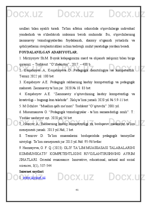 usullari bilan	 ajralib	 turadi.	 Ta'lim	 sifatini	 oshirishda	 o'quvchilarga	 individual
yondashish	
 va	 o'zlashtirish	 imkonini	 berish	 muhimdir.	 Bu,	 o'quvchilarning
zamonaviy	
 texnologiyalardan	 foydalanish,	 shaxsiy	 o'rganish	 yo'nalishi	 va
qobiliyatlarini	
 rivojlantirishlari	 uchun	 tashviqli	 muhit	 yaratishga	 yordam	 beradi.
FOYDALANILGAN ADABIYOTLAR .  
1.	
 Mirziyoyev	 Sh.M.	 Buyuk	 kelajagimizni	 mard	 va	 olijanob	 xalqimiz	 bilan	 birga
quramiz.	
 – Toshkent:	 “O‘zbekiston”,	 2017.	 – 488	 b.	 
2.	
  Kenjaboyev	 A,	 Kenjaboyeva	 D.	 Pedagogik	 deontologiya	 va	 kompetentlik.
Termiz	
 2022	 yil.	 100	 bet.	 
3.	
 Kenjaboyev	 A.E.	 Pedagogik	 rahbarning	 kasbiy	 kompetentligi	 va	 pedagogik
mahorati.	
 Zamonaviy	 ta lim	 jur.	 2020	 №	 10.	 83	 bet.	 	ʼ
4.	
 Kenjaboyev	 A.E.	 “Zamonaviy	 o‘qituvchining	 kasbiy	 kompetentligi	 va
kreativligi	
 – bugungi	 kun	 talabidir”.	 Xalq	 ta’limi	 jurnali	 2020	 yil	 №	 5.9-11	 bet.	 
5.	
 M.Ochilov.	 “Muallim	 qalb	 me’mori”	 Toshkent	 “O’qituvchi”	 2001	 yil.	 
6.	
 Musurmanova	 O.	 “Pedagogik	 texnologiyalar	 - ta’lim	 samaradorligi	 omili”.	 T.:
Yoshlar	
 nashriyot	 uyi.	 2020	 yil	 56	 bet.	 
7.	
 Nosirov	 A.	 Rahbarning	 kasbiy	 kompetentligi	 va	 boshqaruv	 madaniyat	 ta limʼ
menejmenti	
 jurnali.	 2013	 yil	 №6,	 2 bet.	 
8.	
 Temirov	 D.	 Ta lim	 muassalarini	 boshqarishda	 pedagogik	 tamoyillar	ʼ
uzviyligi	
 .Ta lim	 menejmenti	 jur	 2013	 yil	 №6.	 95-96	 betlar.	 	ʼ
9.	
 Hamrayeva,	 O.	 F.	 Q.	 (2023).	 OLIY	 TA’LIM	 MUASSASASI	 TALABALARINI
KOMMUNIKATIV	
 KOMPETENTLIGINI	 RIVOJLANTIRISHNING	 AYRIM
JIHATLARI.	
 Oriental	 renaissance:	 Innovative,	 educational,	 natural	 and	 social
sciences,	
 3(1),	 537-544
Internet saytlari
1.	
  www.ziyonet.uz
41 