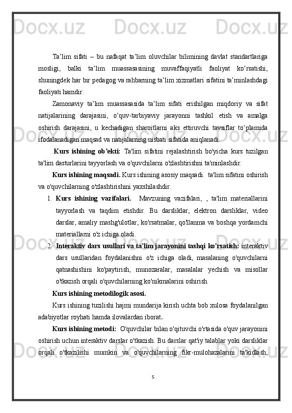 Ta’lim sifati	 – bu	 nafaqat	 ta’lim	 oluvchilar	 bilimining	 davlat	 standartlariga
mosligi,	
 balki	 ta’lim	 muassasasining	 muvaffaqiyatli	 faoliyat	 ko‘rsatishi,
shuningdek	
 har	 bir	 pedagog	 va	 rahbarning	 ta’lim	 xizmatlari	 sifatini	 ta’minlashdagi
faoliyati	
 hamdir.
Zamonaviy	
 ta’lim	 muassasasida	 ta’lim	 sifati	 erishilgan	 miqdoriy	 va	 sifat
natijalarining	
 darajasini,	 o‘quv-tarbiyaviy	 jarayonni	 tashkil	 etish	 va	 amalga
oshirish	
 darajasini,	 u kechadigan	 sharoitlarni	 aks	 ettiruvchi	 tavsiflar	 to‘plamida
ifodalanadigan	
 maqsad	 va	 natijalarning	 nisbati	 sifatida	 aniqlanadi.
. Kurs   ishining   ob ekti:  	
ʼ Ta'lim	 sifatini	 rejalashtirish	 bo'yicha	 kurs	 tuzilgan
ta'lim	
 dasturlarini	 tayyorlash	 va	 o'quvchilarni	 o'zlashtirishni	 ta'minlashdir.
Kurs ishining maqsadi.  	
Kurs	 ishining	 asosiy	 maqsadi.	  ta'lim	 sifatini	 oshirish
va	
 o'quvchilarning	 o'zlashtirishini	 yaxshilashdir.  
1. Kurs   ishining   vazifalari.     Mavzuning	
 vazifalari,	 , ta'lim	 materiallarini
tayyorlash	
 va	 taqdim	 etishdir.	 Bu	 darsliklar,	 elektron	 darsliklar,	 video
darslar,	
 amaliy	 mashg'ulotlar,	 ko'rsatmalar,	 qo'llanma	 va	 boshqa	 yordamchi
materiallarni	
 o'z	 ichiga	 oladi.
2. Interaktiv dars usullari va ta'lim jarayonini tashqi ko'rsatish:  	
interaktiv
dars	
 usullaridan	 foydalanishni	 o'z	 ichiga	 oladi,	 masalaning	 o'quvchilarni
qatnashishini	
 ko'paytirish,	 munozaralar,	 masalalar	 yechish	 va	 misollar
o'tkazish	
 orqali	 o'quvchilarning	 ko'nikmalarini	 oshirish.
Kurs ishining metodilogik asosi.
Kurs	
 ishining	 tuzilishi	 hajmi	 mundarija	 kirish	 uchta	 bob	 xulosa	 foydalanilgan
adabiyotlar	
 royhati	 hamda	 ilovalardan	 iborat . 
Kurs ishining metodi:   O'quvchilar	
 bilan	 o'qituvchi	 o'rtasida	 o'quv	 jarayonini
oshirish	
 uchun	 interaktiv	 darslar	 o'tkazish.	 Bu	 darslar	 qat'iy	 talablar	 yoki	 darsliklar
orqali	
 o'tkazilishi	 mumkin	 va	 o'quvchilarning	 fikr-mulohazalarini	 ta'kidlash,
5 