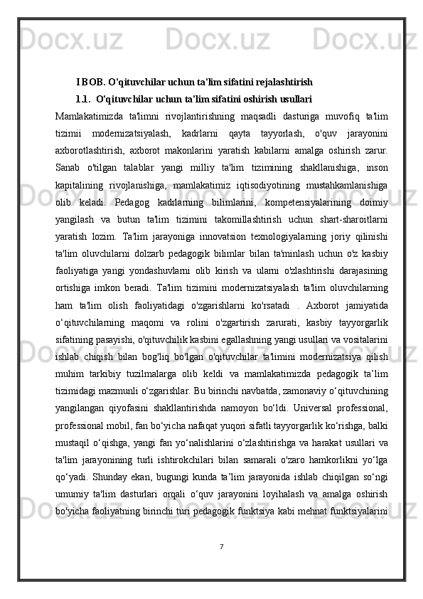 I BOB. O'qituvchilar uchun ta'lim sifatini rejalashtirish
1.1.    O'qituvchilar uchun ta'lim sifatini oshirish usullari 
Mamlakatimizda ta'limni	 rivojlantirishning	 maqsadli	 dasturiga	 muvofiq	 ta'lim
tizimii	
 modernizatsiyalash,	 kadrlarni	 qayta	 tayyorlash,	 o'quv	 jarayonini
axborotlashtirish,	
 axborot	 makonlarini	 yaratish	 kabilarni	 amalga	 oshirish	 zarur.
Sanab	
 o'tilgan	 talablar	 yangi	 milliy	 ta'lim	 tizimining	 shakllanishiga,	 inson
kapitalining	
 rivojlanishiga,	 mamlakatimiz	 iqtisodiyotining	 mustahkamlanishiga
olib	
 keladi.	 Pedagog	 kadrlarning	 bilimlarini,	 kompetensiyalarining	 doimiy
yangilash	
 va	 butun	 ta'lim	 tizimini	 takomillashtirish	 uchun	 shart-sharoitlarni
yaratish	
 lozim.	 Ta'lim	 jarayoniga	 innovatsion	 texnologiyalarning	 joriy	 qilinishi
ta'lim	
 oluvchilarni	 dolzarb	 pedagogik	 bilimlar	 bilan	 ta'minlash	 uchun	 o'z	 kasbiy
faoliyatiga	
 yangi	 yondashuvlarni	 olib	 kirish	 va	 ularni	 o'zlashtirishi	 darajasining
ortishiga	
 imkon	 beradi.	 Ta'lim	 tizimini	 modernizatsiyalash	 ta'lim	 oluvchilarning
ham	
 ta'lim	 olish	 faoliyatidagi	 o'zgarishlarni	 ko'rsatadi	 . Axborot	 jamiyatida
o‘qituvchilarning	
 maqomi	 va	 rolini	 o'zgartirish	 zarurati,	 kasbiy	 tayyorgarlik
sifatining	
 pasayishi,	 o'qituvchilik	 kasbini	 egallashning	 yangi	 usullari	 va	 vositalarini
ishlab	
 chiqish	 bilan	 bog'liq	 bo'lgan	 o'qituvchilar	 ta'limini	 modernizatsiya	 qilish
muhim	
 tarkibiy	 tuzilmalarga	 olib	 keldi	 va	 mamlakatimizda	 pedagogik	 ta’lim
tizimidagi	
 mazmunli	 o‘zgarishlar.	 Bu	 birinchi	 navbatda,	 zamonaviy	 o‘qituvchining
yangilangan	
 qiyofasini	 shakllantirishda	 namoyon	 bo‘ldi.	 Universal	 professional,
professional	
 mobil,	 fan	 bo‘yicha	 nafaqat	 yuqori	 sifatli	 tayyorgarlik	 ko‘rishga,	 balki
mustaqil	
 o‘qishga,	 yangi	 fan	 yo‘nalishlarini	 o‘zlashtirishga	 va	 harakat	 usullari	 va
ta'lim	
 jarayonining	 turli	 ishtirokchilari	 bilan	 samarali	 o'zaro	 hamkorlikni	 yo‘lga
qo‘yadi.	
 Shunday	 ekan,	 bugungi	 kunda	 ta’lim	 jarayonida	 ishlab	 chiqilgan	 so‘ngi
umumiy	
 ta'lim	 dasturlari	 orqali	 o‘quv	 jarayonini	 loyihalash	 va	 amalga	 oshirish
bo'yicha	
 faoliyatning	 birinchi	 turi	 pedagogik	 funktsiya	 kabi	 mehnat	 funktsiyalarini
7 