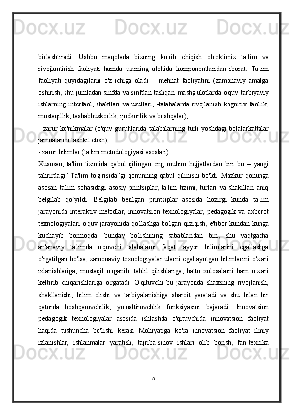 birlashtiradi. Ushbu	 maqolada	 bizning	 ko'rib	 chiqish	 ob'ektimiz	 ta'lim	 va
rivojlantirish	
 faoliyati	 hamda	 ularning	 alohida	 komponentlaridan	 iborat.	 Ta'lim
faoliyati	
 quyidagilarni	 o'z	 ichiga	 oladi:	 - mehnat	 faoliyatini	 (zamonaviy	 amalga
oshirish,	
 shu	 jumladan	 sinfda	 va	 sinfdan	 tashqari	 mashg'ulotlarda	 o'quv-tarbiyaviy
ishlarning	
 interfaol,	 shakllari	 va	 usullari;	 -talabalarda	 rivojlanish	 kognitiv	 faollik,
mustaqillik,	
 tashabbuskorlik,	 ijodkorlik	 va	 boshqalar);	 
-	
 zarur	 ko'nikmalar	 (o'quv	 guruhlarida	 talabalarning	 turli	 yoshdagi	 bolalarkattalar
jamoalarini	
 tashkil	 etish);	 
-	
 zarur	 bilimlar	 (ta'lim	 metodologiyasi	 asoslari).	 
Xususan,	
 ta'lim	 tizimida	 qabul	 qilingan	 eng	 muhim	 hujjatlardan	 biri	 bu	 – yangi
tahrirdagi	
 “Ta'lim	 to'g'risida”gi	 qonunning	 qabul	 qilinishi	 bo'ldi.	 Mazkur	 qonunga
asosan	
 ta'lim	 sohasidagi	 asosiy	 printsiplar,	 ta'lim	 tizimi,	 turlari	 va	 shakillari	 aniq
belgilab	
 qo‘yildi.	 Belgilab	 berilgan	 printsiplar	 asosida	 hozirgi	 kunda	 ta'lim
jarayonida	
 interaktiv	 metodlar,	 innovatsion	 texnologiyalar,	 pedagogik	 va	 axborot
texnologiyalari	
 o'quv	 jarayonida	 qo'llashga	 bo'lgan	 qiziqish,	 e'tibor	 kundan	 kunga
kuchayib	
 bormoqda,	 bunday	 bo'lishining	 sabablaridan	 biri,	 shu	 vaqtgacha
an'anaviy	
 ta'limda	 o'quvchi	 talabalarni	 faqat	 tayyor	 bilimlarini	 egallashga
o'rgatilgan	
 bo'lsa,	 zamonaviy	 texnologiyalar	 ularni	 egallayotgan	 bilimlarini	 o'zlari
izlanishlariga,	
 mustaqil	 o'rganib,	 tahlil	 qilishlariga,	 hatto	 xulosalarni	 ham	 o'zlari
keltirib	
 chiqarishlariga	 o'rgatadi.	 O'qituvchi	 bu	 jarayonda	 shaxsning	 rivojlanish,
shakllanishi,	
 bilim	 olishi	 va	 tarbiyalanishiga	 sharoit	 yaratadi	 va	 shu	 bilan	 bir
qatorda	
 boshqaruvchilik,	 yo'naltiruvchlik	 funksiyasini	 bajaradi.	 Innovatsion
pedagogik	
 texnologiyalar	 asosida	 ishlashda	 o'qituvchida	 innovatsion	 faoliyat
haqida	
 tushuncha	 bo'lishi	 kerak.	 Mohiyatiga	 ko'ra	 innovatsion	 faoliyat	 ilmiy
izlanishlar,	
 ishlanmalar	 yaratish,	 tajriba-sinov	 ishlari	 olib	 borish,	 fan-texnika
8 
