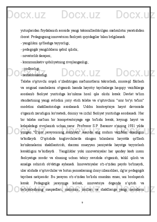 yutuqlaridan foydalanish	 asosida	 yangi	 takomillashtirilgan	 mahsulotni	 yaratishdan
iborat.	
 Pedagogning	 innovatsion	 faoliyati	 quyidagilar	 bilan	 belgilanadi:	 
-	
 yangilikni	 qo'llashga	 tayyorligi;	 
-	
 pedagogik	 yangiliklarni	 qabul	 qilishi;	 
-	
 novatorlik	 darajasi;	 
-	
 kommunikativ	 qobiliyatning	 rivojlanganligi;
 	
- ijodkorligi;	 
-	
 tashabbuskorligi.	 
Talaba	
 o'qituvchi	 orqali	 o‘zlashtirgan	 ma'lumotlarni	 takrorlash,	 musraqil	 fikrlash
va	
 original	 manbalarni	 o'rganish	 hamda	 hayotiy	 tajribalarga	 haqiqiy	 vazifalarga
asoslanib	
 faoliyat	 yuritishga	 ko‘nikma	 hosil	 qila	 olishi	 kerak.	 Davlat	 ta'lim
standartining	
 yangi	 avlodini	 joriy	 etish	 talaba	 va	 o'qituvchini	 "umr	 bo'yi	 ta'lim"
modelini	
 shakllantirishga	 asoslanadi.	 Ushbu	 kontseptsiya	 hayot	 davomida
o'rganish	
 zarurligini	 ko'rsatadi,	 doimiy	 va	 izchil	 faoliyat	 yuritishga	 asoslanadi.	 Har
bir	
 talaba	 ma'lum	 bir	 kompetentsiyaga	 ega	 bo'lishi	 kerak,	 keyingi	 hayot	 va
kelajakdagi	
 rivojlanish	 uchun	 zarur.	 Professor	 S.P.	 Baranov	 o'zining	 1981	 yilda
yozgan	
 "O'quv	 jarayonining	 mohiyati"	 asarida	 eng	 muhim	 vazifalar	 ekanligini
ta'kidlaydi.	
 O'qitishda	 tinglovchilarda	 olingan	 bilimlarni	 hayotda	 qo'llash
ko'nikmalarini	
 shakllantirish,	 shaxsni	 muayyan	 jamiyatda	 hayotga	 tayyorlash
kerakligini	
 ta’kidlaydi	 . Yangiliklar	 yoki	 innovatsiyalar	 har	 qanday	 kasb	 inson
faoliyatiga	
 xosdir	 va	 shuning	 uchun	 tabiiy	 ravishda	 o'rganish,	 tahlil	 qilish	 va
amalga	
 oshirish	 ob'ektiga	 aylanadi.	 Innovatsiyalar	 o'z-o'zidan	 paydo	 bo'lmaydi,
ular	
 alohida	 o'qituvchilar	 va	 butun	 jamoalarning	 ilmiy	 izlanishlari,	 ilg'or	 pedagogik
tajribasi	
 natijasidir.	 Bu	 jarayon	 o'z-o'zidan	 bo'lishi	 mumkin	 emas,	 uni	 boshqarish
kerak.	
 Pedagogik	 jarayonga	 kelsak,	 innovatsiya	 deganda	 o‘qitish	 va
tarbiyalashning	
 maqsadlari,	 mazmuni,	 usullari	 va	 shakllariga	 yangi	 narsalarni
9 