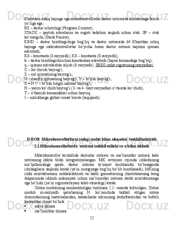 Kbaytdan   oshiq   hajmga   ega   mikrokontrollerlar   dastur   xotirasida   konstantaga   kirish
yo‘liga ega;
RS   –   dastur   schotchigi   (Program   Counter);
STACK   –   qaytish   adreslarini   va   registr   tarkibini   saqlash   uchun   stek;   SP   –   stek
ko‘rsatgichi   (Stack   Pointer);
EIND   –   dastur   hisoblagichiga   bog‘liq   va   dastur   xotirasida   64   Kbaytdan   oshiq
hajmga   ega   mikrokontrollerlar   bo‘yicha   butun   dastur   xotirasi   hajmini   qisman
adreslash;
K6 – konstanta (6 razryadli);   K8   –   konstanta   (8   razryadli);
k   –   dastur   hisoblagichiuchun   konstantani   adreslash   (hajmi   komandaga   bog‘liq);
q – qisman adreslashda siljish (6 razryadli).   SREG        xolat             registrining        razryadlari:   
C   –   ko‘chirish   bayrog‘i;
Z   –   nol   qiymatining   bayrog‘i;
N – manfiy qiymatning bayrog‘i;   V   –   to‘lish   bayrog‘i;
S   = N   V   –   to‘lish   belgili   nazorat   bayrog‘i;
H – yarim ko‘chish bayrog‘i (3- va 4- bayt razryadlari o‘rtasida   ko‘chish);
T   –   o‘tkazish   komandalari   uchun   bayroq;
I   –   uzilishlarga   global   ruxsat   berish   (taqiqlash).
II-BOB   Mikrokontrollerlarni tashqi muhit bilan  aloqasini    tashkillashtirish
2.1. Mikrokontrollerlarda   xotirani   tashkil   etilishi   va   u   bilan ishlash
Mikrokontroller   kristallida   dasturlar   xotirasi   va   ma’lumotlar   xotirasi   kabi
xotiraning   ikkita   bloki   integratsiyalangan.   MK   avtonom   rejimda   ishlashining
mo‘ljallanishiga   qarab,   dastur   xotirasi   ta’minot   kuchlanishi   bo‘lmaganda
ichidagilarni saqlashi kerak (ya’ni energiyaga   bog‘liq bo‘lib hisoblanadi), MKning
ichki   arxitekturasini   soddalashtirish   va   taktli   generatorning   chastotalarning   keng
diapazonida   ishlash   imkoniyati   uchun   ma’lumotlar   xotirasi   statik   arxitekturasiga
ega bo‘lishi   (ya’ni   regeneratsiyani   talab   etmasligi)   kerak.
Xotira   modulining   umulashtirilgan   tuzilmasi   2.1-   rasmda   keltirilgan.   Xotira
moduli   m-razryadli   qatorlarning   N   ko‘rinishida   tashkil   etilgan   xotira
elementlarining   matritsalaridan,   katakchalar   adresining   deshifratoridan   va   buferli
kaskaddan   iborat   bo‘ladi.
 adres   shinasi
 ma’lumotlar   shinasi
22 