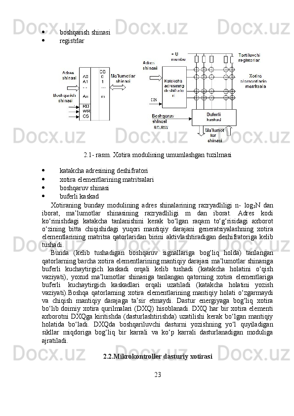  boshqarish   shinasi
 registrlar
2.1-   rasm. Xotira   modulining   umumlashgan   tuzilmasi
 katakcha   adresining   deshifratori
 xotira   elementlarining   matritsalari
 boshqaruv   shinasi
 buferli   kaskad
Xotiraning   bunday   modulining   adres   shinalarining   razryadliligi   n-   log
2 N   dan
iborat,   ma’lumotlar   shinasining   razryadliligi   m   dan   iborat.   Adres   kodi
ko‘rinishdagi   katakcha   tanlanishini   kerak   bo‘lgan   raqam   to‘g‘risidagi   axborot
o‘zining   bitta   chiqishidagi   yuqori   mantiqiy   darajani   generatsiyalashning   xotira
elementlarining   matritsa   qatorlaridan   birini   aktivlashtiradigan   deshifratoriga   kelib
tushadi.
Bunda   (kelib   tushadigan   boshqaruv   signallariga   bog‘liq   holda)   tanlangan
qatorlarning barcha xotira elementlarining mantiqiy darajasi   ma’lumotlar shinasiga
buferli   kuchaytirgich   kaskadi   orqali   kelib   tushadi   (katakcha   holatini   o‘qish
vaziyati),   yoxud   ma’lumotlar   shinasiga   tanlangan   qatorning   xotira   elementlariga
buferli   kuchaytirgich   kaskadlari   orqali   uzatiladi   (katakcha   holatini   yozish
vaziyati).Boshqa   qatorlarning   xotira   elementlarining   mantiqiy   holati   o‘zgarmaydi
va   chiqish   mantiqiy   darajaga   ta’sir   etmaydi.   Dastur   energiyaga   bog‘liq   xotira
bo‘lib   doimiy   xotira   qurilmalari   (DXQ)   hisoblanadi. DXQ har bir xotira elementi
axborotni  DXQga  kiritishda   (dasturlashtirishda)  uzatilishi  kerak bo‘lgan mantiqiy
holatida   bo‘ladi.   DXQda   boshqariluvchi   dasturni   yozishning   yo‘l   quyiladigan
sikllar   miqdoriga   bog‘liq   bir   karrali   va   ko‘p   karrali   dasturlanadigan   moduliga
ajratiladi.
2.2.Mikrokontroller   dasturiy   xotirasi
23 