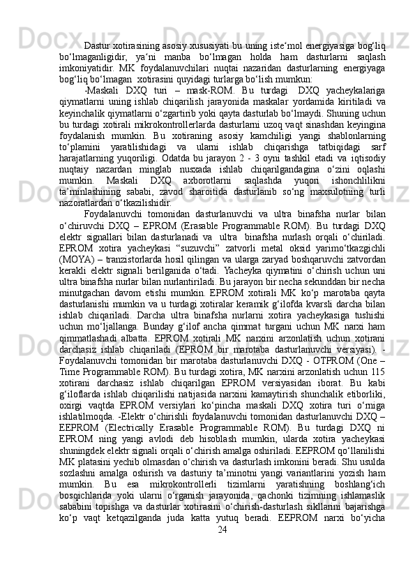 Dastur   xotirasining   asosiy   xususiyati   bu   uning   iste molʻ   energiyasiga   bog‘liq
bo‘lmaganligidir,   ya ni	
ʻ   manba   bo‘lmagan   holda   ham   dasturlarni   saqlash
imkoniyatidir.   MK   foydalanuvchilari   nuqtai   nazaridan   dasturlarning   energiyaga
bog‘liq   bo‘lmagan   xotirasini   quyidagi   turlarga   bo‘lish   mumkun:
-Maskali   DXQ   turi   –   mask-ROM.   Bu   turdagi   DXQ   yacheykalariga
qiymatlarni   uning   ishlab   chiqarilish   jarayonida   maskalar   yordamida   kiritiladi   va
keyinchalik qiymatlarni o‘zgartirib yoki qayta   dasturlab   bo‘lmaydi.   Shuning   uchun
bu   turdagi   xotirali   mikrokontrollerlarda   dasturlarni   uzoq   vaqt   sinashdan   keyingina
foydalanish   mumkin.   Bu   xotiraning   asosiy   kamchiligi   yangi   shablonlarning
to‘plamini   yaratilishidagi   va   ularni   ishlab   chiqarishga   tatbiqidagi   sarf
harajatlarning   yuqoriligi.   Odatda   bu   jarayon   2   -   3   oyni   tashkil   etadi   va   iqtisodiy
nuqtaiy   nazardan   minglab   nusxada   ishlab   chiqarilgandagina   o‘zini   oqlashi
mumkin.   Maskali   DXQ   axborotlarni   saqlashda   yuqori   ishonchlilikni
ta’minlashining   sababi,   zavod   sharoitida   dasturlanib   so‘ng   maxsulotning   turli
nazoratlardan   o‘tkazilishidir.
Foydalanuvchi   tomonidan   dasturlanuvchi   va   ultra   binafsha   nurlar   bilan
o‘chiruvchi   DXQ   –   EPROM   (Erasable   Programmable   ROM).   Bu   turdagi   DXQ
elektr   signallari   bilan   dasturlanadi   va   ultra   binafsha   nurlash   orqali   o‘chiriladi.
EPROM   xotira   yacheykasi   “suzuvchi”   zatvorli   metal   oksid   yarimo‘tkazgichli
(MOYA) – tranzistorlarda hosil qilingan   va   ularga   zaryad   boshqaruvchi   zatvordan
kerakli   elektr   signali   berilganida   o‘tadi.   Yacheyka   qiymatini   o‘chirish   uchun   uni
ultra binafsha nurlar bilan nurlantiriladi. Bu jarayon bir necha sekunddan bir necha
minutgachan   davom   etishi   mumkin.   EPROM   xotirali   MK   ko‘p   marotaba   qayta
dasturlanishi  mumkin va u turdagi xotiralar keramik g‘ilofda kvarsli  darcha bilan
ishlab   chiqariladi.   Darcha   ultra   binafsha   nurlarni   xotira   yacheykasiga   tushishi
uchun   mo‘ljallanga.   Bunday   g‘ilof   ancha   qimmat   turgani   uchun   MK   narxi   ham
qimmatlashadi   albatta.   EPROM   xotirali   MK   narxini   arzonlatish   uchun   xotirani
darchasiz   ishlab   chiqariladi   (EPROM   bir   marotaba   dasturlanuvchi   versiyasi).   -
Foydalanuvchi   tomonidan   bir   marotaba   dasturlanuvchi   DXQ   -   OTPROM   (One   –
Time Programmable ROM). Bu turdagi xotira, MK narxini arzonlatish uchun 115
xotirani   darchasiz   ishlab   chiqarilgan   EPROM   versiyasidan   iborat.   Bu   kabi
g‘iloflarda   ishlab   chiqarilishi   natijasida   narxini   kamaytirish   shunchalik   etiborliki,
oxirgi   vaqtda   EPROM   versiylari   ko‘pincha   maskali   DXQ   xotira   turi   o‘rniga
ishlatilmoqda. -Elektr o‘chirishli foydalanuvchi tomonidan dasturlanuvchi DXQ –
EEPROM   (Electrically   Erasable   Programmable   ROM).   Bu   turdagi   DXQ   ni
EPROM   ning   yangi   avlodi   deb   hisoblash   mumkin,   ularda   xotira   yacheykasi
shuningdek elektr signali orqali o‘chirish amalga oshiriladi. EEPROM qo‘llanilishi
MK platasini yechib olmasdan o‘chirish va dasturlash imkonini beradi. Shu usulda
sozlashni   amalga   oshirish   va   dasturiy   ta’minotni   yangi   variantlarini   yozish   ham
mumkin.   Bu   esa   mikrokontrollerli   tizimlarni   yaratishning   boshlang‘ich
bosqichlarida   yoki   ularni   o‘rganish   jarayonida,   qachonki   tizimning   ishlamaslik
sababini   topishga   va   dasturlar   xotirasini   o‘chirish-dasturlash   sikllarini   bajarishga
ko‘p   vaqt   ketqazilganda   juda   katta   yutuq   beradi.   EEPROM   narxi   bo‘yicha
24 