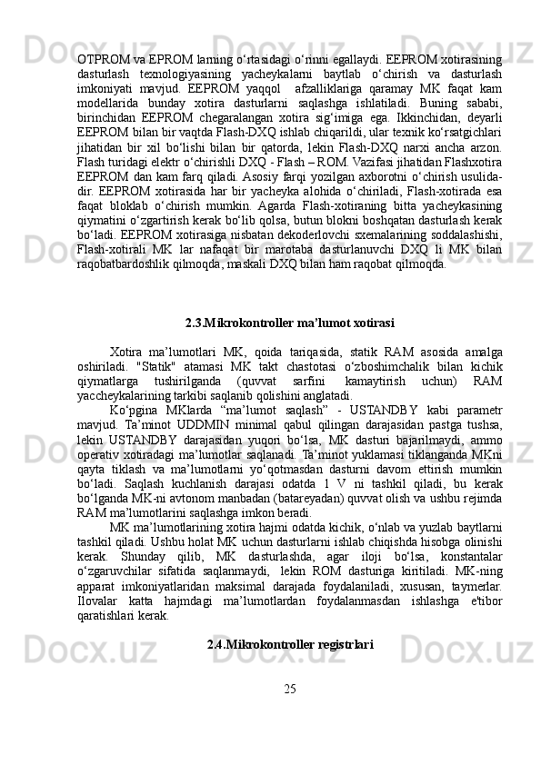 OTPROM va EPROM larning o‘rtasidagi o‘rinni egallaydi. EEPROM xotirasining
dasturlash   texnologiyasining   yacheykalarni   baytlab   o‘chirish   va   dasturlash
imkoniyati   mavjud.   EEPROM   yaqqol     afzalliklariga   qaramay   MK   faqat   kam
modellarida   bunday   xotira   dasturlarni   saqlashga   ishlatiladi.   Buning   sababi,
birinchidan   EEPROM   chegaralangan   xotira   sig‘imiga   ega.   Ikkinchidan,   deyarli
EEPROM bilan bir vaqtda Flash-DXQ ishlab chiqarildi, ular texnik ko‘rsatgichlari
jihatidan   bir   xil   bo‘lishi   bilan   bir   qatorda,   lekin   Flash-DXQ   narxi   ancha   arzon.
Flash turidagi elektr o‘chirishli DXQ - Flash – ROM. Vazifasi jihatidan Flashxotira
EEPROM dan kam farq qiladi. Asosiy farqi yozilgan axborotni o‘chirish usulida-
dir.   EEPROM   xotirasida   har   bir   yacheyka   alohida   o‘chiriladi,   Flash-xotirada   esa
faqat   bloklab   o‘chirish   mumkin.   Agarda   Flash-xotiraning   bitta   yacheykasining
qiymatini o‘zgartirish kerak bo‘lib qolsa, butun blokni boshqatan dasturlash kerak
bo‘ladi. EEPROM xotirasiga nisbatan dekoderlovchi sxemalarining soddalashishi,
Flash-xotirali   MK   lar   nafaqat   bir   marotaba   dasturlanuvchi   DXQ   li   MK   bilan
raqobatbardoshlik qilmoqda, maskali DXQ bilan ham raqobat qilmoqda.
2.3.Mikrokontroller   ma’lumot   xotirasi
Xotira   ma’lumotlari   MK,   qoida   tariqasida,   statik   RAM   asosida   amalga
oshiriladi.   "Statik"   atamasi   MK   takt   chastotasi   o‘zboshimchalik   bilan   kichik
qiymatlarga   tushirilganda   (quvvat   sarfini   kamaytirish   uchun)   RAM
yaccheykalarining   tarkibi   saqlanib   qolishini   anglatadi.
Ko‘pgina   MKlarda   “ma’lumot   saqlash”   -   USTANDBY   kabi   parametr
mavjud.   Ta’minot   UDDMIN   minimal   qabul   qilingan   darajasidan   pastga   tushsa,
lekin   USTANDBY   darajasidan   yuqori   bo‘lsa,   MK   dasturi   bajarilmaydi,   ammo
operativ   xotiradagi   ma’lumotlar   saqlanadi.   Ta’minot   yuklamasi   tiklanganda   MKni
qayta   tiklash   va   ma’lumotlarni   yo‘qotmasdan   dasturni   davom   ettirish   mumkin
bo‘ladi.   Saqlash   kuchlanish   darajasi   odatda   1   V   ni   tashkil   qiladi,   bu   kerak
bo‘lganda   MK-ni   avtonom   manbadan   (batareyadan)   quvvat   olish   va   ushbu   rejimda
RAM   ma’lumotlarini   saqlashga   imkon   beradi.
MK ma’lumotlarining xotira hajmi odatda kichik, o‘nlab va yuzlab   baytlarni
tashkil   qiladi.   Ushbu   holat   MK   uchun   dasturlarni   ishlab   chiqishda hisobga olinishi
kerak.   Shunday   qilib,   MK   dasturlashda,   agar   iloji   bo‘lsa,   konstantalar
o‘zgaruvchilar   sifatida   saqlanmaydi,   lekin   ROM   dasturiga   kiritiladi.   MK-ning
apparat   imkoniyatlaridan   maksimal   darajada   foydalaniladi,   xususan,   taymerlar.
Ilovalar   katta   hajmdagi   ma’lumotlardan   foydalanmasdan   ishlashga   e'tibor
qaratishlari   kerak.
2.4.Mikrokontroller   registrlari
25 