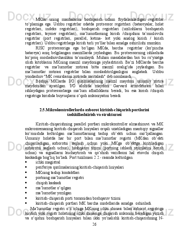 MKlar   uning   manbalarini   boshqarish   uchun   foydalaniladigan   registrlar
to‘plamiga   ega.   Ushbu   registrlar   odatda   protsessor   registrlari   (batareyalar,   holat
registrlari,   indeks   registrlari),   boshqarish   registrlari   (uzilishlarni   boshqarish
registrlari,   taymer   registrlari),   ma’lumotlarning   kirish   /chiqishini   ta’minlovchi
registrlar   (port   registrlari,   parallel,   ketma-   ket   yoki   analog   kirish   /   kirish
registrlari). Ushbu registrlarga kirish turli   yo‘llar   bilan   amalga   oshirilishi   mumkin.
RISC   protsessoriga   ega   bo‘lgan   MKda,   barcha   registrlar   (ko‘pincha
batareya)   aniq   belgilangan   manzillarda   joylashgan.   Bu   protsessorning   ishlashida
ko‘proq   moslashuvchanlikni   ta’minlaydi.   Muhim   masalalardan   biri   bu   ro‘yxatga
olish   kitoblarini   MKning   manzil   maydoniga   joylashtirish.   Ba’zi   MKlarda   barcha
registrlar   va   ma’lumotlar   xotirasi   bitta   manzil   oralig‘ida   joylashgan.   Bu
ma’lumotlar   xotirasi   registrlar   bilan   moslashtirilganligini   anglatadi.   Ushbu
yondashuv   "MK   resurslarini   xotirada   xaritalash"   deb   nomlanadi.
Boshqa   MKlarda   I/O   qurilmalarining   manzil   maydoni   umumiy   xotira
maydonidan   ajratilgan.   I/O   alohida   maydoni   Garvard   arxitekturasi   bilan
ishlaydigan   protsessorlarga   ma’lum   afzalliklarni   beradi,   bu   esa   kirish   /chiqish
registriga   kirishda   buyruqlarni   o‘qish   imkoniyatini   beradi.
2.5.Mikrokontrollerlarda   axborot   kiritish-chiqarish   portlarini
tashkillashtirish   va   strukturasi
Kiritish-chiqarishning   parallel   portlari   mikrokontroller   almashinuvi   va   MK
mikrosxemaning kiritish-chiqarish liniyalari orqali uzatiladigan   mantiqiy signallar
ko‘rinishda   keltirilgan   ma’lumotlarning   tashqi   ob’ekti   uchun   mo‘ljallangan.
Umumiy   holatda   har   bir   port   bilan   ma’lumotlar   registri   (MKdan   ob’ekti
chiqariladigan   axborotni   saqlash   uchun   yoki   MKga   ob’ektga   kiritiladigan
axborotni   saqlash   uchun),   boshqaruv   tizimi   (portning   ishlash   rejimlarini   berish
uchun)   va   signallarni   kuchaytirish   va   qo‘shish   vazifasini   hal   etuvchi   chiqish
kaskadiga bog‘liq bo‘ladi.  Port   tuzilmasi   2. 2 .- rasmda   keltirilgan.
 ichki   magistral
 periferiya   qurilmalarining   kiritish-chiqarish   liniyalari
 MKning   tashqi   kontaktlari
 portning   ma’lumotlar   registri
 chiqish   kaskadi
 ma’lumotlar   o‘qilgan
 ma’lumotlar   yozilgan
 kiritish-chiqarish   porti   tomonidan   boshqaruv   tizimi
 kiritish-chiqarish   portlari   MK   barcha   modellarida   amalga       oshiriladi.
Ma’lumotlar   registri   o‘z   ichiga   MKning   ichki   shinasi   bilan   axborot   registriga
kiritish   yoki   registr   holatining   ichki   shinasiga   chiqarish   imkonini beradigan yozish
va   o‘qishni   boshqarish   liniyalari   bilan   ikki   yo‘nalishli   kiritish-chiqarishning   N-
26 