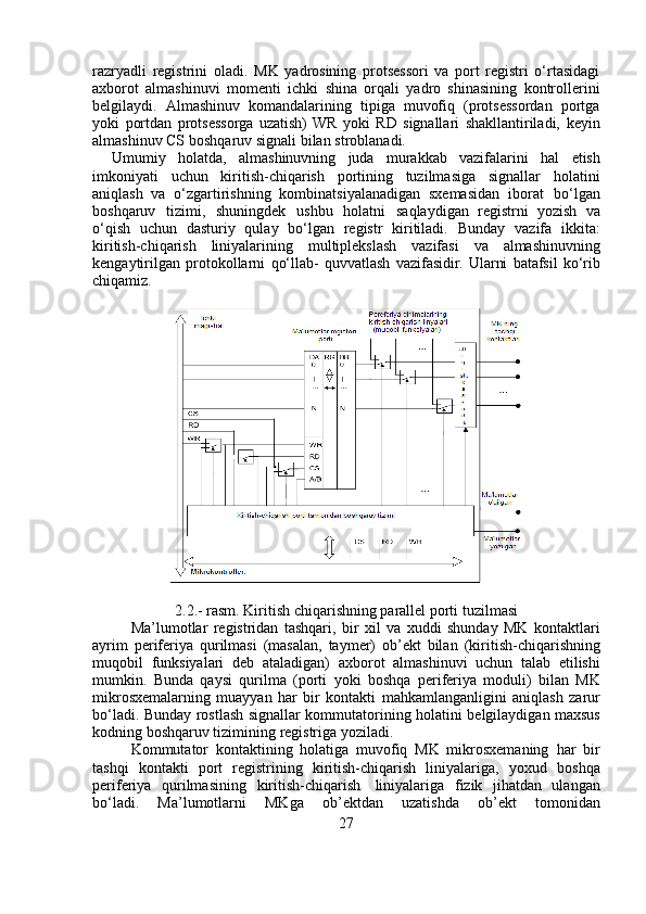 razryadli   registrini   oladi.   MK   yadrosining   protsessori   va   port   registri   o‘rtasidagi
axborot   almashinuvi   momenti   ichki   shina   orqali   yadro   shinasining   kontrollerini
belgilaydi.   Almashinuv   komandalarining   tipiga   muvofiq   (protsessordan   portga
yoki   portdan   protsessorga   uzatish)  WR   yoki   RD   signallari   shakllantiriladi,   keyin
almashinuv   CS   boshqaruv   signali   bilan   stroblanadi.
Umumiy   holatda,   almashinuvning   juda   murakkab   vazifalarini   hal   etish
imkoniyati   uchun   kiritish-chiqarish   portining   tuzilmasiga   signallar   holatini
aniqlash   va   o‘zgartirishning   kombinatsiyalanadigan   sxemasidan   iborat   bo‘lgan
boshqaruv   tizimi,   shuningdek   ushbu   holatni   saqlaydigan   registrni   yozish   va
o‘qish   uchun   dasturiy   qulay   bo‘lgan   registr   kiritiladi.   Bunday   vazifa   ikkita:
kiritish-chiqarish   liniyalarining   multiplekslash   vazifasi   va   almashinuvning
kengaytirilgan   protokollarni   qo‘llab-   quvvatlash   vazifasidir.   Ularni   batafsil   ko‘rib
chiqamiz.
2.2.-   rasm.   Kiritish   chiqarishning   parallel   porti   tuzilmasi
Ma’lumotlar   registridan   tashqari,   bir   xil   va   xuddi   shunday   MK   kontaktlari
ayrim   periferiya   qurilmasi   (masalan,   taymer)   ob’ekt   bilan   (kiritish-chiqarishning
muqobil   funksiyalari   deb   ataladigan)   axborot   almashinuvi   uchun   talab   etilishi
mumkin.   Bunda   qaysi   qurilma   (porti   yoki   boshqa   periferiya   moduli)   bilan   MK
mikrosxemalarning   muayyan   har   bir   kontakti   mahkamlanganligini   aniqlash   zarur
bo‘ladi.   Bunday   rostlash   signallar   kommutatorining   holatini   belgilaydigan   maxsus
kodning   boshqaruv   tizimining   registriga   yoziladi.
Kommutator   kontaktining   holatiga   muvofiq   MK   mikrosxemaning   har   bir
tashqi   kontakti   port   registrining   kiritish-chiqarish   liniyalariga,   yoxud   boshqa
periferiya   qurilmasining   kiritish-chiqarish   liniyalariga   fizik   jihatdan   ulangan
bo‘ladi.   Ma’lumotlarni   MKga   ob’ektdan   uzatishda   ob’ekt   tomonidan
27 