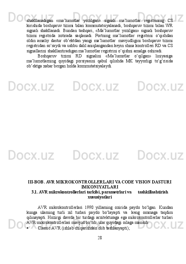 shakllanadigan   «ma’lumotlar   yozilgan»   signali   ma’lumotlar   registrining   CS
kirishida   boshqaruv   tizimi   bilan   kommutatsiyalanadi,   boshqaruv   tizimi   bilan   WR
signali   shakllanadi.   Bundan   tashqari,   «Ma’lumotlar   yozilgan»   signali   boshqaruv
tizimi   registrida   xotirada   saqlanadi.   Portning   ma’lumotlar   registrini   o‘qishdan
oldin   amaliy   dastur   ob’ektdan   yangi   ma’lumotlar   mavjudligini   boshqaruv   tizimi
registridan so‘raydi va ushbu dalil aniqlangandan keyin   shina kontrolleri RD va CS
signallarini shakllantiradigan ma’lumotlar   registrini   o‘qishni   amalga   oshiradi.
Boshqaruv   tizimi   RD   signalini   «Ma’lumotlar   o‘qilgan»   liniyasiga
ma’lumotlarning   quyidagi   porsiyasini   qabul   qilishda   MK   tayyorligi   to‘g‘risida
ob’ektga   xabar   bergan   holda   kommutatsiyalaydi.
III-BOB.  AVR  MIKROKONTROLLERLARI VA CODE VISION DASTURI
IMKONIYATLARI
3.1. AVR   mikrokontrollerlari   tarkibi,   parametrlari   va             tashkillashtirish
xususiyatlari
AVR   mikrokontrollerlari   1990   yillarning   oxirida   paydo   bo‘lgan.   Kundan
kunga   ularning   turli   xil   turlari   paydo   bo‘layapti   va   keng   ommaga   taqdim
qilinayapti.   Hozirgi   davrda   bir   turdagi   arxitekturaga   ega mikrokontrollerlar turlari
AVR mikrokontrollerlari mavjud bo‘lib, ular   quyidagi   oilaga   mansub:
• Classic   AVR   (ishlab   chiqarishdan   olib   tashlanyapti);
28