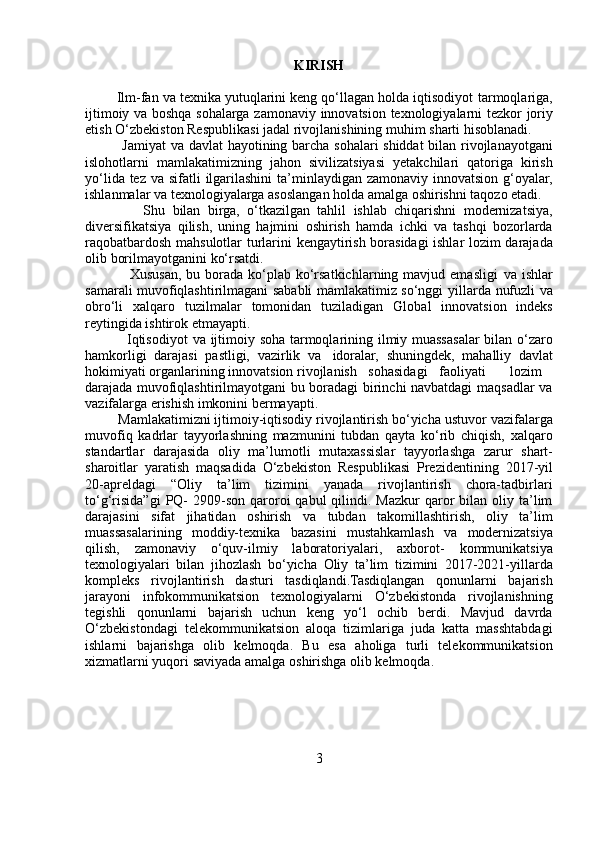 KIRISH
        Ilm-fan va texnika yutuqlarini keng qo‘llagan holda iqtisodiyot   tarmoqlariga,
ijtimoiy   va   boshqa   sohalarga   zamonaviy   innovatsion   texnologiyalarni   tezkor   joriy
etish   O‘zbekiston   Respublikasi   jadal   rivojlanishining   muhim   sharti   hisoblanadi.
               Jamiyat   va   davlat   hayotining   barcha   sohalari   shiddat   bilan   rivojlanayotgani
islohotlarni   mamlakatimizning   jahon   sivilizatsiyasi   yetakchilari   qatoriga   kirish
yo‘lida   tez   va   sifatli   ilgarilashini   ta’minlaydigan   zamonaviy   innovatsion   g‘oyalar,
ishlanmalar   va   texnologiyalarga   asoslangan   holda   amalga oshirishni   taqozo   etadi.
                Shu   bilan   birga,   o‘tkazilgan   tahlil   ishlab   chiqarishni   modernizatsiya,
diversifikatsiya   qilish,   uning   hajmini   oshirish   hamda   ichki   va   tashqi   bozorlarda
raqobatbardosh   mahsulotlar   turlarini   kengaytirish   borasidagi   ishlar   lozim   darajada
olib   borilmayotganini   ko‘rsatdi.
                 Xususan,  bu  borada  ko‘plab  ko‘rsatkichlarning mavjud  emasligi   va ishlar
samarali muvofiqlashtirilmagani sababli mamlakatimiz so‘nggi   yillarda   nufuzli   va
obro‘li   xalqaro   tuzilmalar   tomonidan   tuziladigan   Global   innovatsion   indeks
reytingida   ishtirok   etmayapti.
                 Iqtisodiyot   va   ijtimoiy   soha   tarmoqlarining   ilmiy   muassasalar   bilan   o‘zaro
hamkorligi   darajasi   pastligi,   vazirlik   va   idoralar,   shuningdek,   mahalliy   davlat
hokimiyati   organlarining   innovatsion   rivojlanish sohasidagi faoliyati lozim
darajada   muvofiqlashtirilmayotgani bu boradagi birinchi navbatdagi maqsadlar va
vazifalarga   erishish   imkonini   bermayapti.
         Mamlakatimizni ijtimoiy-iqtisodiy rivojlantirish bo‘yicha ustuvor   vazifalarga
muvofiq   kadrlar   tayyorlashning   mazmunini   tubdan   qayta   ko‘rib   chiqish,   xalqaro
standartlar   darajasida   oliy   ma’lumotli   mutaxassislar   tayyorlashga   zarur   shart-
sharoitlar   yaratish   maqsadida   O‘zbekiston   Respublikasi   Prezidentining   2017-yil
20-apreldagi   “Oliy   ta’lim   tizimini   yanada   rivojlantirish   chora-tadbirlari
to‘g‘risida”gi   PQ-   2909-son  qaroroi  qabul   qilindi.  Mazkur   qaror   bilan  oliy ta’lim
darajasini   sifat   jihatidan   oshirish   va   tubdan   takomillashtirish,   oliy   ta’lim
muassasalarining   moddiy-texnika   bazasini   mustahkamlash   va   modernizatsiya
qilish,   zamonaviy   o‘quv-ilmiy   laboratoriyalari,   axborot-   kommunikatsiya
texnologiyalari   bilan   jihozlash   bo‘yicha   Oliy   ta’lim   tizimini   2017-2021-yillarda
kompleks   rivojlantirish   dasturi   tasdiqlandi.Tasdiqlangan   qonunlarni   bajarish
jarayoni   infokommunikatsion   texnologiyalarni   O‘zbekistonda   rivojlanishning
tegishli   qonunlarni   bajarish   uchun   keng   yo‘l   ochib   berdi.   Mavjud   davrda
O‘zbekistondagi   telekommunikatsion   aloqa   tizimlariga   juda   katta   masshtabdagi
ishlarni   bajarishga   olib   kelmoqda.   Bu   esa   aholiga   turli   telekommunikatsion
xizmatlarni   yuqori   saviyada   amalga   oshirishga   olib   kelmoqda.
3 