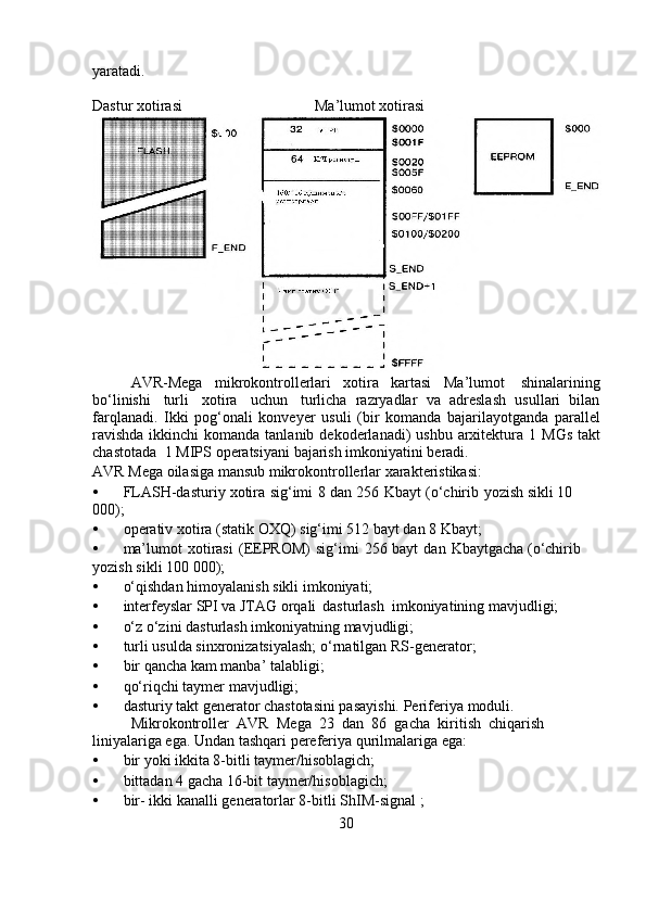 yaratadi.
Dastur   xotirasi Ma’lumot   xotirasi
AVR-Mega   mikrokontrollerlari   xotira   kartasi   Ma’lumot   shinalarining
bo‘linishi   turli   xotira   uchun   turlicha   razryadlar   va   adreslash   usullari   bilan
farqlanadi.   Ikki   pog‘onali   konveyer   usuli   (bir   komanda   bajarilayotganda   parallel
ravishda  ikkinchi  komanda   tanlanib   dekoderlanadi)   ushbu   arxitektura   1   MGs   takt
chastotada   1   MIPS   operatsiyani   bajarish   imkoniyatini   beradi.
AVR   Mega   oilasiga   mansub   mikrokontrollerlar   xarakteristikasi:
• FLASH-dasturiy   xotira   sig‘imi   8   dan   256   Kbayt   (o‘chirib   yozish   sikli   10  
000);
• operativ   xotira   (statik   OXQ)   sig‘imi   512   bayt   dan   8   Kbayt;
• ma’lumot   xotirasi   (EEPROM)   sig‘imi   256   bayt   dan   Kbaytgacha   (o‘chirib  
yozish   sikli   100   000);
• o‘qishdan   himoyalanish   sikli   imkoniyati;
• interfeyslar SPI va JTAG orqali dasturlash  imkoniyatining   mavjudligi;
• o‘z   o‘zini   dasturlash   imkoniyatning   mavjudligi;
• turli usulda sinxronizatsiyalash;   o‘rnatilgan   RS-generator;
• bir   qancha   kam   manba’ talabligi;
• qo‘riqchi   taymer   mavjudligi;
• dasturiy takt generator chastotasini pasayishi.   Periferiya   moduli.
Mikrokontroller   AVR   Mega   23   dan   86   gacha   kiritish   chiqarish  
liniyalariga ega. Undan   tashqari   pereferiya qurilmalariga ega:
• bir   yoki   ikkita   8-bitli   taymer/hisoblagich;
• bittadan   4   gacha   16-bit   taymer/hisoblagich;
• bir-   ikki   kanalli   generatorlar   8-bitli   ShIM-signal   ;
30 