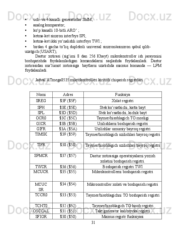 • uch-   va   4   kanalli generatorlar   ShIM;
• analog   komparator;
• ko‘p   kanalli   10-bitli   ARO‘   ;
• ketma-ket   sinxron   interfeys   SPI;
• ketma-ket   ikki   yo‘nalishli   interfeys   TWI   ;
• birdan   4   gacha   to‘liq   dupleksli   universal   sinxron/asinxron   qabul   qilib-
uzatgich   (USART);
Dastur   xotirasi   (sig‘imi   8   dan   256   Kbayt)   mikrokontroller   ish   jarayonini
boshqarishda   foydalaniladigan   komandalarni   saqlashda   foydalaniladi.   Dastur
xotirasidan   ma’lumot   xotirasiga   baytlarni   uzatishda   maxsus   komanda   —   LPM
foydalaniladi.
Jadval   ATmega8535   mikrokontrolleri kiritish chiqarish registrlari
Nomi Adres Funksiya
SREG $3F   ($5F) Xolat   registri
SPH $3E   ($5E) Stek   ko‘rsatkichi,   katta   bayt
SPL $3D   ($5D) Stek   ko‘rsatkichi,   kichik   bayt
OCR0 $3C ($5C) Taymer/hisoblagich TO   mosligi
GICR $3B   ($5B) Uzilishlarni   boshqarish   registri
GIFR $3A   ($5A) Uzilishlar   umumiy   bayroq   registri
TIMSK $39   ($59)
Taymer/hisoblagich   uzilishlari   bayroq registri
TIFR $38   ($58)
Taymer/hisoblagich   uzilishlari   bayroq registri
SPMCR $37   ($57)
Dastur   xotirasiga   operatsiyalarni   yozish
xolatini   boshqarish   registri.
TWCR $36   ($56) Boshqarish   registri   TWI
MCUCR $35   ($55) Mikrokontrollerni   boshqarish   registri
MCUC
SR $34   ($54)
Mikroontroller   xolati   va   boshqarish registri
TCCR0 $33   ($53)
Taymer/hisoblagichni TO boshqarish registri
TCNT0 $32   ($52) Taymer/hisoblagich TO   hisob   registri
OSCCAL $31   ($51) Takt   generator   kalibrovka   registri
SFIOR $30   ($50) Maxsus   registr   funksiyasi
31 